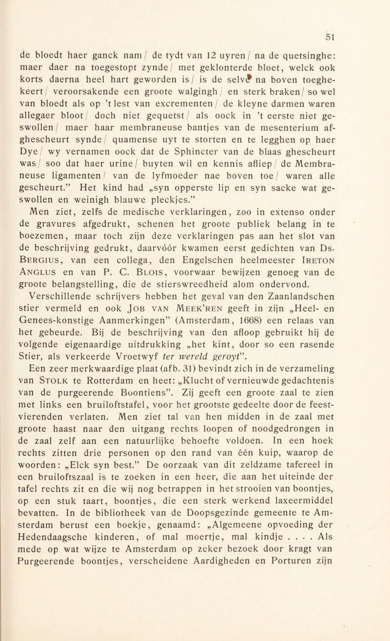 de bloedt haer ganck nam / de tydt van 12 uyren / na de quetsinghe: maer daer na toegestopt zynde/ met geklonterde bloet, welck ook korts daerna heel hart geworden is/ is de selv(? na boven toeghe- keert/ veroorsakende een groote walgingh / en sterk braken/ so wel van bloedt als op ’t lest van excrementen / de kleyne darmen waren allegaer bloot / doch niet gequetst / als oock in ’t eerste niet ge¬ swollen/ maer haar membraneuse bantjes van de mesenterium af- ghescheurt synde/ quamense uyt te storten en te legghen op haer Dye/ wy vernamen oock dat de Sphincter van de blaas ghescheurt was/ soo dat haer urine/ buyten wil en kennis afliep / de Membra¬ neuse ligamenten/ van de lyfmoeder nae boven toe/ waren alle gescheurt.” Het kind had „syn opperste lip en syn sacke wat ge¬ swollen en weinigh blauwe pleckjes.” Men ziet, zelfs de medische verklaringen, zoo in extenso onder de gravures afgedrukt, schenen het groote publiek belang in te boezemen, maar toch zijn deze verklaringen pas aan het slot van de beschrijving gedrukt, daarvóór kwamen eerst gedichten van Ds. Bergius, van een collega, den Engelschen heelmeester Ireton Anglus en van P. C. Blois, voorwaar bewijzen genoeg van de groote belangstelling, die de stierswreedheid alom ondervond. Verschillende schrijvers hebben het geval van den Zaanlandschen stier vermeld en ook Job van Meek’ren geeft in zijn „Heel- en Genees-konstige Aanmerkingen” (Amsterdam, 1668) een relaas van het gebeurde. Bij de beschrijving van den afloop gebruikt hij de volgende eigenaardige uitdrukking „het kint, door so een rasende Stier, als verkeerde Vroetwyf ter wereld geroyt”. Een zeer merkwaardige plaat (afb. 31) bevindt zich in de verzameling van Stolk te Rotterdam en heet: „Klucht of vernieuwde gedachtenis van de purgeerende Boontiens”. Zij geeft een groote zaal te zien met links een bruiloftstafel, voor het grootste gedeelte door de feest¬ vierenden verlaten. Men ziet tal van hen midden in de zaal met groote haast naar den uitgang rechts loopen of noodgedrongen in de zaal zelf aan een natuurlijke behoefte voldoen. In een hoek rechts zitten drie personen op den rand van één kuip, waarop de woorden: „Elck syn best.” De oorzaak van dit zeldzame tafereel in een bruiloftszaal is te zoeken in een heer, die aan het uiteinde der tafel rechts zit en die wij nog betrappen in het strooien van boontjes, op een stuk taart, boontjes, die een sterk werkend laxeermiddel bevatten. In de bibliotheek van de Doopsgezinde gemeente te Am¬ sterdam berust een boekje, genaamd: „Algemeene opvoeding der Hedendaagsche kinderen, of mal moertje, mal kindje .... Als mede op wat wijze te Amsterdam op zeker bezoek door kragt van Purgeerende boontjes, verscheidene Aardigheden en Porturen zijn