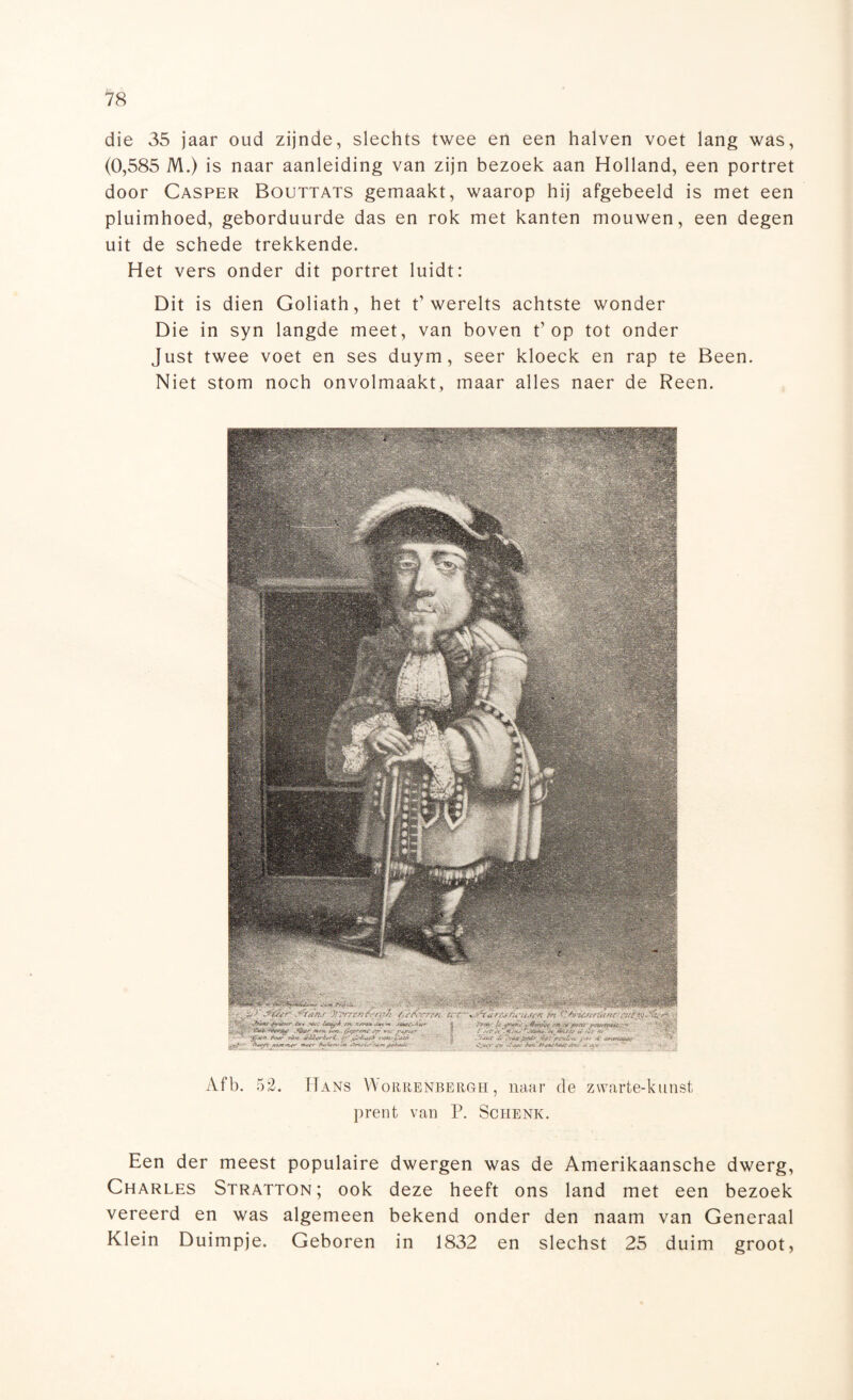 die 35 jaar oud zijnde, slechts twee en een halven voet lang was, (0,585 M.) is naar aanleiding van zijn bezoek aan Holland, een portret door Casper Boettats gemaakt, waarop hij afgebeeld is met een pluimhoed, geborduurde das en rok met kanten mouwen, een degen uit de schede trekkende. Het vers onder dit portret luidt: Dit is dien Goliath, het t’werelts achtste wonder Die in syn langde meet, van boven Pop tot onder Just twee voet en ses duym, seer kloeck en rap te Been. Niet stom noch onvolmaakt, maar alles naer de Reen. Afb. 52. Hans YYorrenbergh , naar de zwarte-kunst prent van P. Schenk. Een der meest populaire dwergen was de Amerikaansche dwerg, Charles Stratton ; ook deze heeft ons land met een bezoek vereerd en was algemeen bekend onder den naam van Generaal Klein Duimpje. Geboren in 1832 en slechst 25 duim groot,