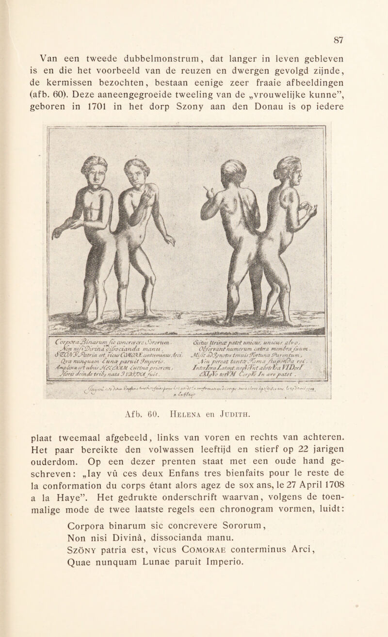 Van een tweede dubbelmonstrum, dat langer in leven gebleven is en die het voorbeeld van de reuzen en dwergen gevolgd zijnde, de kermissen bezochten, bestaan eenige zeer fraaie afbeeldingen (afb. 60). Deze aaneengegroeide tweeling van de „vrouwelijke kunne”, geboren in 1701 in het dorp Szony aan den Donau is op iedere I C/r/xiraSinarum /te c&mrarere - Aon na 7‘7)it -in <1 rV/r» ct'anda man u . iSiEQA'yjfyftrüi erf, ruw CüJtiVÏ-Econtermirtw;.iret Qya m/Jif tmm Hu nat paruit 3mperio. j&np/cx* tut tt/nu J&Zj&XM iüetna priorem, J/mt Je in de. triéj> nota 3 t/J&JZÜfJuit. iSUtttf UrituC'patst unieitf, un/cus air o, O/firmnt ftmmmm caitra Memlmj/um. Af uit S/Iynotos tmuirHórtuna Shtrentum , ufêa pereat iojifitilóma/tapol/a rei, Intetlora/utferpt, negj/fat a/ff/£ra VlDcrf éXIylo JWrKüf Corpfö fn A'ee'paUt . Ó ■ { ysoft-n, /# ilzz v. z Afb. 60. Helena en Judith. plaat tweemaal afgebeeld, links van voren en rechts van achteren. Het paar bereikte den volwassen leeftijd en stierf op 22 jarigen ouderdom. Op een dezer prenten staat met een oude hand ge¬ schreven: „Iay vü ces deux Enfans tres bienfaits pour le reste de la conformation du corps étant alors agez de sox ans, le 27 April 1708 a la Haye”. Het gedrukte onderschrift waarvan, volgens de toen¬ malige mode de twee laatste regels een chronogram vormen, luidt: Corpora binarum sic concrevere Sororum, Non nisi Divina, dissocianda manu. Szöny patria est, vicus Comorae conterminus Arci, Quae nunquam Lunae paruit Imperio.