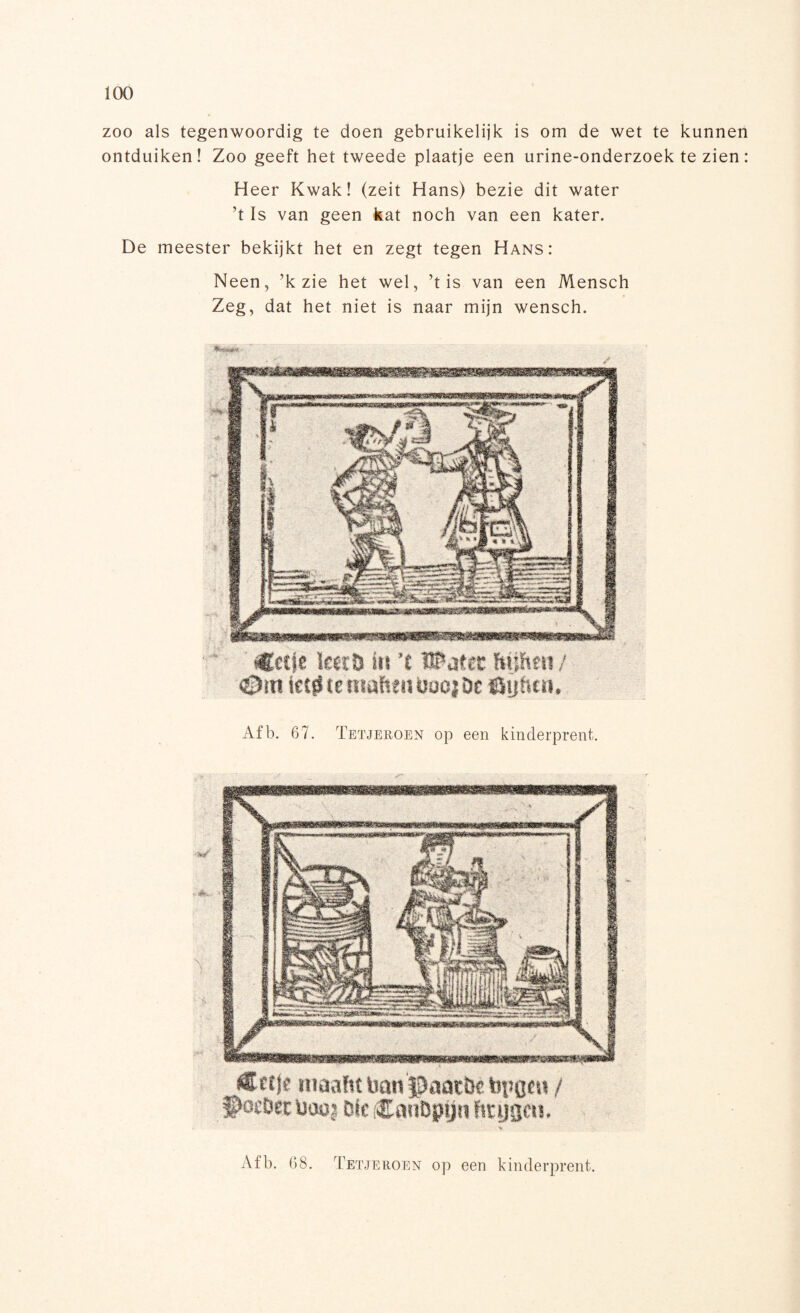 zoo als tegenwoordig te doen gebruikelijk is om de wet te kunnen ontduiken! Zoo geeft het tweede plaatje een urine-onderzoek te zien: Heer Kwak! (zeit Hans) bezie dit water ’t Is van geen kat noch van een kater. De meester bekijkt het en zegt tegen Hans: Neen, ’k zie het wel, ’t is van een Mensch Zeg, dat het niet is naar mijn wensch. tficcje toïö iis ’£ UPatec hijhen / ©in ietjS te maften baojDc öijfttn. Afb. 67. Tetjeroen op een kinderprent. maaftt ban JJaatï» target» / S>ocDsc üoüj ölc CanDpijn brygcu. % Afb. 68. Tetjeroen op een kinderprent.
