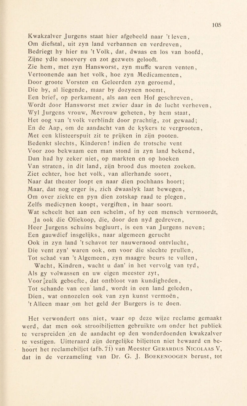 Kwakzalver Jurgens staat hier afgebeeld naar ’t leven, Om diefstal, uit zyn land verbannen en verdreven, Bedriegt hy hier nu ’tVolk, dat, dwaas en los van hoofd, Zijne ydle snoevery en zot gezwets gelooft. Zie hem, met zyn Hansworst, zyn muffe waren venten, Vertoonende aan het volk, hoe zyn Medicamenten, Door groote Vorsten en Geleerden zyn geroemd, Die hy, al liegende, maar by dozynen noemt, Een brief, op perkament, als aan een Hof geschreven, Wordt door Hansworst met zwier daar in de lucht verheven, Wyl Jurgens vrouw, Mevrouw geheten, by hem staat, Het oog van ’tvolk verblindt door prachtig, zot gewaad; En de Aap, om de aandacht van de kykers te vergrooten, Met een klisteerspuit zit te prijken in zijn pooten. Bedenkt slechts, Kinderen! indien de trotsche vent Voor zoo bekwaam een man stond in zyn land bekend, Dan had hy zeker niet, op markten en op hoeken Van straten, in dit land, zijn brood dus moeten zoeken. Ziet echter, hoe het volk, van allerhande soort, Naar dat theater loopt en naar dien pochhans hoort; Maar, dat nog erger is, zich dwaaslyk laat bewegen, Om over ziekte en pyn dien zotskap raad te plegen, Zelfs medicynen koopt, vergiften, in haar soort. Wat scheelt het aan een schelm, of hy een mensch vermoordt, Ja ook die Oliekoop, die, door den nyd gedreven, Heer Jurgens schuins begluurt, is een van Jurgens neven; Een gauwdief insgelijks, naar algemeen gerucht Ook in zyn land ’t schavot ter nauwernood ontvlucht, Die vent zyn’ waren ook, om voor die slechte prullen. Tot schaê van ’t Algemeen, zyn maag re beurs te vullen, Wacht, Kindren, wacht u dan’ in het vervolg van tyd, Als gy volwassen en uw eigen meester zyt, Voor [zulk geboefte, dat ontbloot van kundigheden, Tot schande van een land, wordt in een land geleden, Dien, wat onnozelen ook van zyn kunst vermoên, ’t Alleen maar om het geld der Burgers is te doen. Het verwondert ons niet, waar op deze wijze reclame gemaakt werd, dat men ook strooibiljetten gebruikte om onder het publiek te verspreiden ’en de aandacht op den wonderdoenden kwakzalver te vestigen. Uitteraard zijn dergelijke biljetten niet bewaard en be¬ hoort het reclamebiljet (afb. 71) van Meester Gerardus Nicolaas V, dat in de verzameling van Dr. G. J. Boekenoogen berust, tot
