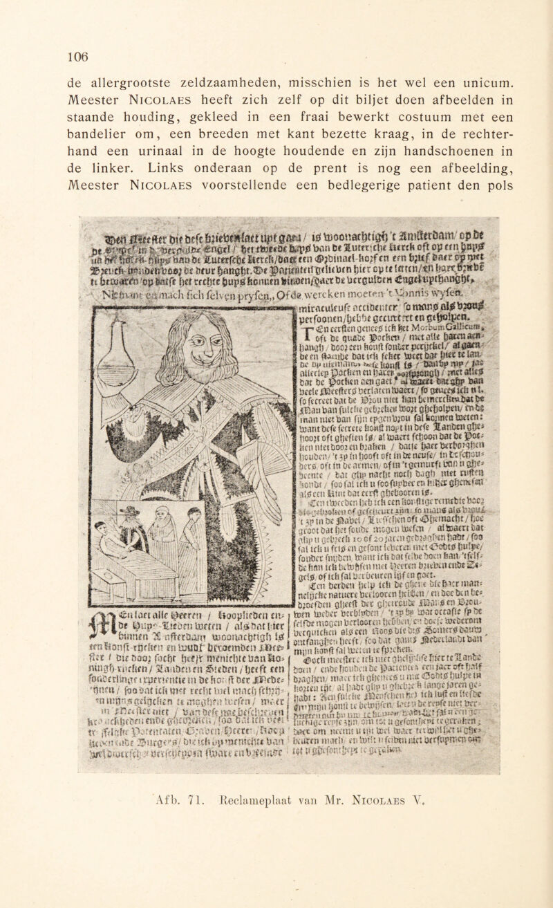 de allergrootste zeldzaamheden, misschien is het wel een unicum. Meester Nicolaes heeft zich zelf op dit biljet doen afbeelden in staande houding, gekleed in een fraai bewerkt costuum met een bandelier om, een breeden met kant bezette kraag, in de rechter¬ hand een urinaal in de hoogte houdende en zijn handschoenen in de linker. Links onderaan op de prent is nog een afbeelding, Meester Nicolaes voorstellende een bedlegerige patiënt den pols mm ti&tfik bit öefc tiïktimtMi uptg&m / tó *t MmÜttbm op fie ue «fléd } bn txpp ban tt lutettchc hmb ofroy an$np0 na KummtUtxtmmnn #2ümaelho;fcn tm b;u{ fcatrmrpn Nfcötóm ert maclt Ikh fel ven pryfen,» Qfëe, wereken moeren 't ^>nnis wyfefc, v v m - - ' miracuteufe atdbmttr; fomonpp\$ ' pcrfoonen/l3cDf)« gmrrtrtt cnsrtjslprn. TCn mhnQm&0 icft M MorbumCdJicum* oft be qurae portie» / tnetaü* fjarcaaeif |ana!) / öoèjam hooft fonurfwrurticl/ #ÉjpY öe en ftaeqge bat vit fefiee tocct bar |tt? te fóm öe ^unvntarrvt ^tïfiönft (0 rtmrbi* WP/ atlcctep portret! en tiawr / mt mm bar bc portie n aengaet f m toaett- MtgQp laan bede flDcdterp beriaten tuaett / fo g*ue» ka n f. fofccrm teute Mmnm &optKmmh»uj«tfce IBan ban fWtfte gt&idi» tem oMwlpetv en bi man wet ban f|n éfpttbio» tantra toeans toambefe fetrae hmft n#t ro örfe Hanöen gp* pooit oft apfien t$! al toae# ftfioon bar Ö« ; itcnnfetöooienöia&en / botje ftaet betborqfiett Douöciv ’r *p t» lièofr oft in bc WW ia tefdiou* Ier®, oft tn be afmen/ of® ’t frmittft bon n afff * Pcntc / bot cttïp nadir noefj tugf] itfei:umm lönbr / foofni irts u fooftipbet* er* gffcmfdi aipcdt feuu bot ccrflgöeBaonttii#* ■ een tboccbcn Ijeö tri ttoiörflip rcrtwbtt poe# ïL g«èpftén of ijifctifuttêïin t& miaü® al» VitaiA •( vtnbepabd/ ïniYrtKttoft^ttemacfir/ftoe groot bat fjer fowbe ms#w toefen / alteaerr bat- pfip n gebiedt io of aofaren febiagffen fiabt / foa faitrö u fnp en gefonr kbereï* iwet43obtp fiufpe/ fonbet fnybcn, toanr ieft bar M.«- boen featr ’ifylf- brftfin Êrhbctoftfenmet lleeren bat^aenbe^s- at\0 of !tfr fal mbmtm tèf m gêet. ;Cen berbeniitip ttf* be #e;«bic Liet mem: ndgefee natuete beelooecn ildêen en boe be n te* bjoeföeïi öljeeft Ö«t eUctim m B|om AA 4éü (art alk i^errm / tiacplicöen cil toen toeter bccbfptjcn ‘npto tooi oteafrc fp bc if ^-tóornUW.» / a'3V.tHfr ■»»«,“»S&W &m“'SïS ^ , fcmn.-npt tiftftöani «ioonatöngll W Snahc'.liait frotwt gnutl *rttrtiat»Mn' tfn6onfi ttjrftfi! tn tuuor bftocmtun j,on(if.ii toticn u-fpühro. P« f ött rm®} facftr fierff WfmrtjtctifmEö» | èocb itm$m ?ftfi«ccolteï|-a^ftbteXanbc ttüiffft-tiufifn/ Sasiömffi ^teörn /Ijecff tm bom / cnbeboubcnöe paaetum «niaetoftbnlf f0tibetl%n]cpftientje tn öf har.- ff Oir jPrtiu ! b?agljeii,; maortfh acoeiu.ibi btouhutiwmcfttiPin ' beortn mach m to?!t ufcibtuitici wrfupnscp ;• öiïftfKpin f&attr«t)iffSiiOf • opl^fentfni^;fe Afb. 71. Reclameplaat van Mr. Nicolaes Y.