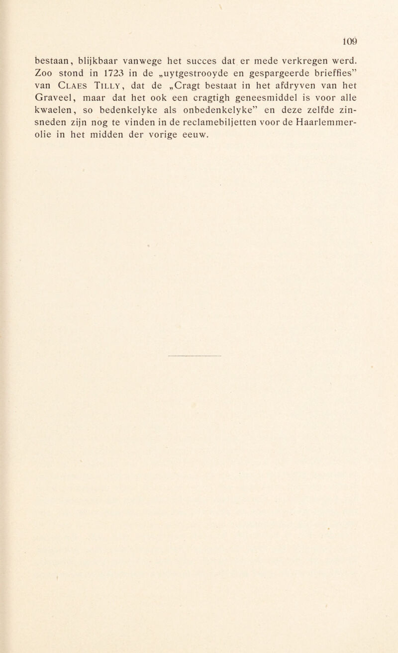 bestaan, blijkbaar vanwege het succes dat er mede verkregen werd. Zoo stond in 1723 in de „uytgestrooyde en gespargeerde brieffies” van Claes Tilly, dat de „Cragt bestaat in het afdryven van het Graveel, maar dat het ook een cragtigh geneesmiddel is voor alle kwaelen, so bedenkelyke als onbedenkelyke” en deze zelfde zin¬ sneden zijn nog te vinden in de reclamebiljetten voor de Haarlemmer¬ olie in het midden der vorige eeuw.