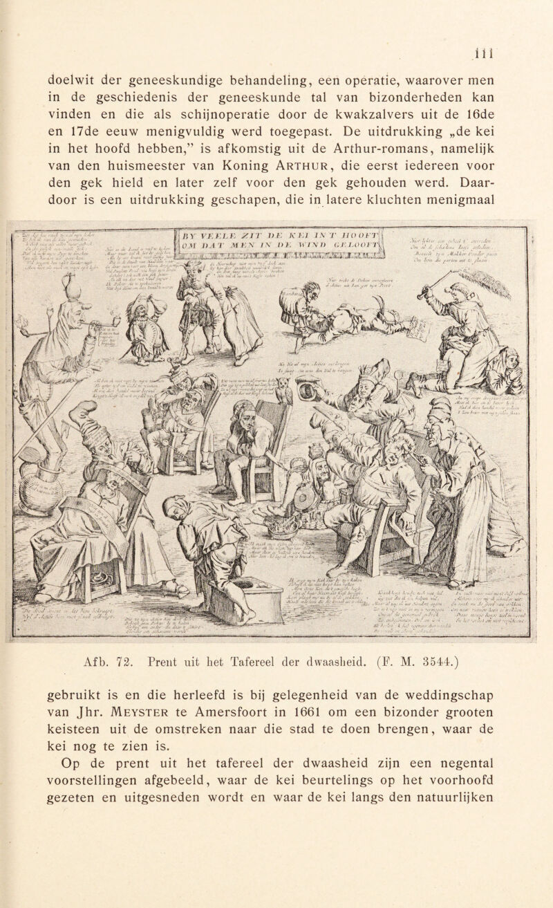 doelwit der geneeskundige behandeling, een operatie, waarover men in de geschiedenis der geneeskunde tal van bizonderheden kan vinden en die als schijnoperatie door de kwakzalvers uit de 16de en 17de eeuw menigvuldig werd toegepast. De uitdrukking „de kei in het hoofd hebben,” is afkomstig uit de Arthur-romans, namelijk van den huismeester van Koning Arthur, die eerst iedereen voor den gek hield en later zelf voor den gek gehouden werd. Daar¬ door is een uitdrukking geschapen, die in latere kluchten menigmaal Afb. 72. Prent uit het Tafereel der dwaasheid. (F. M. 3544.) gebruikt is en die herleefd is bij gelegenheid van de weddingschap van Jhr. Meyster te Amersfoort in 1661 om een bizonder grooten keisteen uit de omstreken naar die stad te doen brengen, waar de kei nog te zien is. Op de prent uit het tafereel der dwaasheid zijn een negental voorstellingen afgebeeld, waar de kei beurtelings op het voorhoofd gezeten en uitgesneden wordt en waar de kei langs den natuurlijken VF.Kf.K /II i> I' K EI IX T IIO O ET DA I MEN E\ DJ. WIND GE. 1,00 EI 7!< r fj 4 ( t v JUUtrnuu/tr .trü’fï ast 4' Atsut tti 6/su <&7l j'. Zit.' '■U'/.t <» <z/v < Ze ai>au - 'j-. tffrm* 'vsaaUi. ,EöJ<è J/, 2 Zs>a f’Cii i >i. tas au/ &.</( , /ir't Ju't, u-/-*-' i 'ut A.W' Jsat/EUt A.v/t Av .£ ras • «* A' 1. '.'4 j ■JiUttïr ui&vh-ê* 4*2 .4/ Au.s./f ta-t'f. » atv sx ,U'U<t.’E utts &> uu.t.f, Ka .4/ < Xv f >',/U <' 'X&Sn . ♦ V* K.IJf ''/.tsu?' «vAv'JA'rt • A:a.\ £xf/At • . :/cru(j J?(.( z-4 xs.jt .4(ut ■/fi a.N/i Jtaèscu is fa ixZ/s JïuZj Z' /<’/; .y/J/r Ju .tijv ë/a'sJér ,wAuu,,’/U.' ■y.vtü ■* IWm, i: ut /JjAim ƒ% ef.Afi mb i; ' j&T'L.r