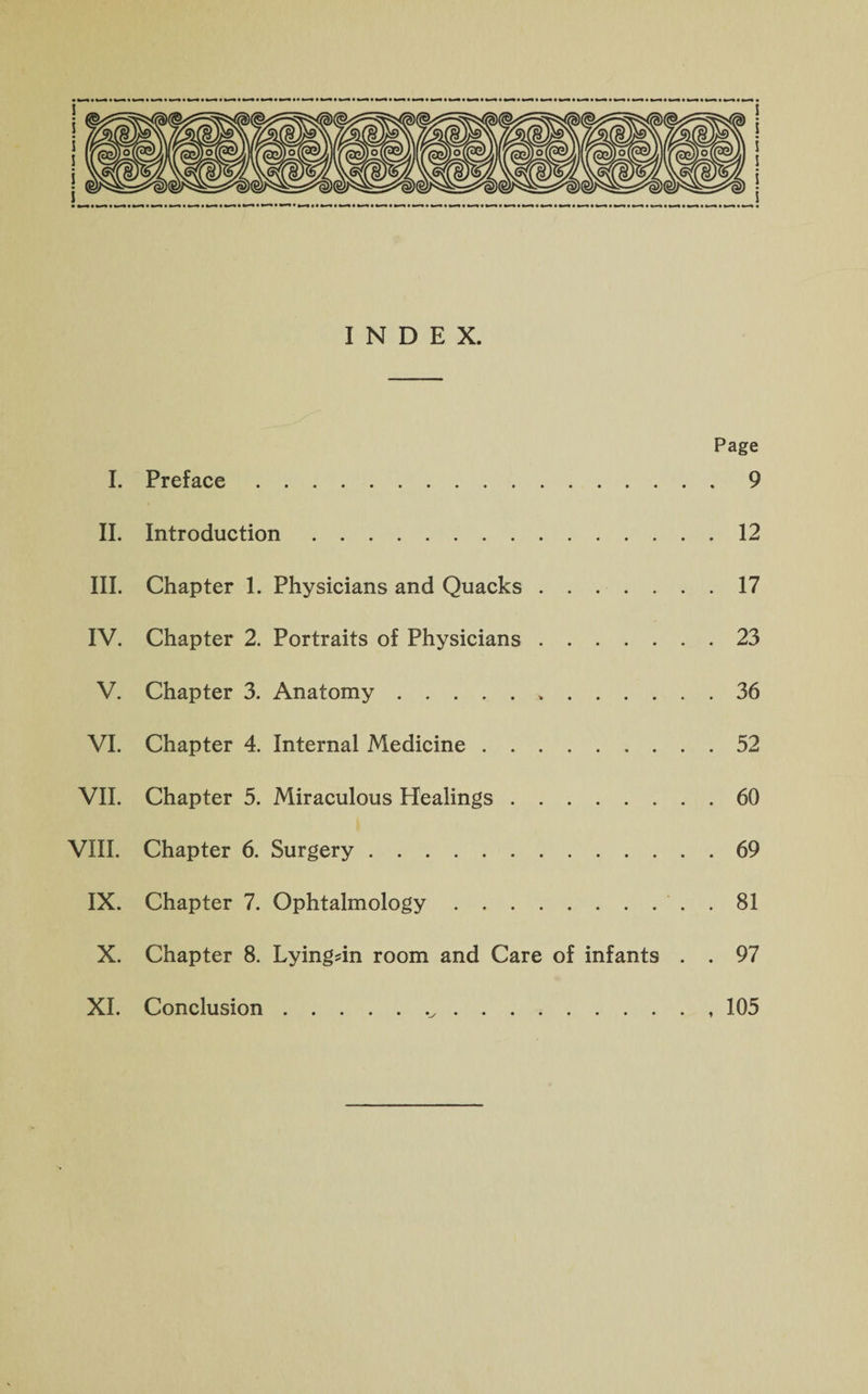 INDEX. Page I. Preface.9 II. Introduction.12 III. Chapter 1. Physicians and Quacks.17 IV. Chapter 2. Portraits of Physicians.23 V. Chapter 3. Anatomy.36 VI. Chapter 4. Internal Medicine.52 VII. Chapter 5. Miraculous Healings.60 VIII. Chapter 6. Surgery.69 IX. Chapter 7. Ophtalmology.. . 81 X. Chapter 8. Lyingdn room and Care of infants . . 97 XI. Conclusion. 105