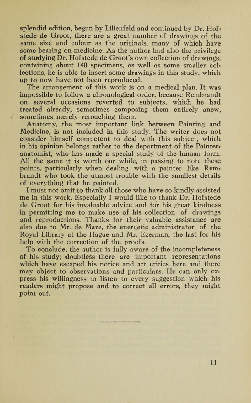 splendid edition, begun by Lilienfeld and continued by Dr. Hof? stede de Groot, there are a great number of drawings of the same size and colour as the originals, many of which have some bearing on medicine. As the author had also the privilege of studying Dr. Hofstede de Groot’s own collection of drawings, containing about 140 specimens, as well as some smaller col? lections, he is able to insert some drawings in this study, which up to now have not been reproduced. The arrangement of this work is on a medical plan. It was impossible to follow a chronological order, because Rembrandt on several occasions reverted to subjects, which he had treated already, sometimes composing them entirely anew, sometimes merely retouching them. Anatomy, the most important link between Painting and Medicine, is not included in this study. The writer does not consider himself competent to deal with this subject, which in his opinion belongs rather to the department of the Painter? anatomist, who has made a special study of the human form. All the same it is worth our while, in passing to note these points, particularly when dealing with a painter like Rem? brandt who took the utmost trouble with the smallest details of everything that he painted. I must not omit to thank all those who have so kindly assisted me in this work. Especially I would like to thank Dr. Hofstede de Groot for his invaluable advice and for his great kindness in permitting me to make use of his collection of drawings and reproductions. Thanks for their valuable assistance are also due to Mr. de Mare, the energetic administrator of the Royal Library at the Hague and Mr. Ezerman, the last for his help with the correction of the proofs. To conclude, the author is fully aware of the incompleteness of his study; doubtless there are important representations which have escaped his notice and art critics here and there may object to observations and particulars. He can only ex? press his willingness to listen to every suggestion which his readers might propose and to correct all errors, they might point out.