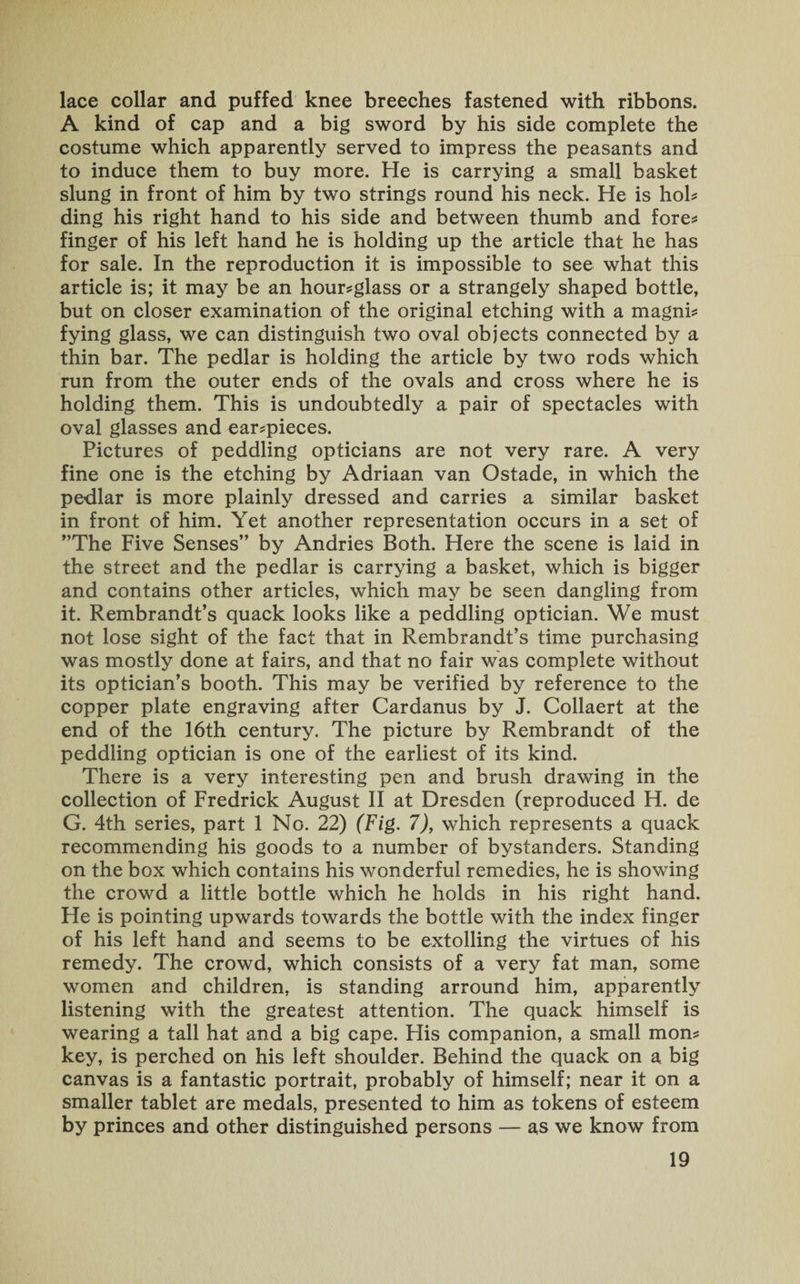 lace collar and puffed knee breeches fastened with ribbons. A kind of cap and a big sword by his side complete the costume which apparently served to impress the peasants and to induce them to buy more. He is carrying a small basket slung in front of him by two strings round his neck. He is hob ding his right hand to his side and between thumb and fore* finger of his left hand he is holding up the article that he has for sale. In the reproduction it is impossible to see what this article is; it may be an hour-glass or a strangely shaped bottle, but on closer examination of the original etching with a magni¬ fying glass, we can distinguish two oval objects connected by a thin bar. The pedlar is holding the article by two rods which run from the outer ends of the ovals and cross where he is holding them. This is undoubtedly a pair of spectacles with oval glasses and ear-pieces. Pictures of peddling opticians are not very rare. A very fine one is the etching by Adriaan van Ostade, in which the pedlar is more plainly dressed and carries a similar basket in front of him. Yet another representation occurs in a set of ”The Five Senses” by Andries Both. Here the scene is laid in the street and the pedlar is carrying a basket, which is bigger and contains other articles, which may be seen dangling from it. Rembrandt’s quack looks like a peddling optician. We must not lose sight of the fact that in Rembrandt’s time purchasing was mostly done at fairs, and that no fair was complete without its optician’s booth. This may be verified by reference to the copper plate engraving after Cardanus by J. Collaert at the end of the 16th century. The picture by Rembrandt of the peddling optician is one of the earliest of its kind. There is a very interesting pen and brush drawing in the collection of Fredrick August II at Dresden (reproduced H. de G. 4th series, part 1 No. 22) (Fig. 7), which represents a quack recommending his goods to a number of bystanders. Standing on the box which contains his wonderful remedies, he is showing the crowd a little bottle which he holds in his right hand. He is pointing upwards towards the bottle with the index finger of his left hand and seems to be extolling the virtues of his remedy. The crowd, which consists of a very fat man, some women and children, is standing arround him, apparently listening with the greatest attention. The quack himself is wearing a tall hat and a big cape. Flis companion, a small mon¬ key, is perched on his left shoulder. Behind the quack on a. big canvas is a fantastic portrait, probably of himself; near it on a smaller tablet are medals, presented to him as tokens of esteem by princes and other distinguished persons — as we know from