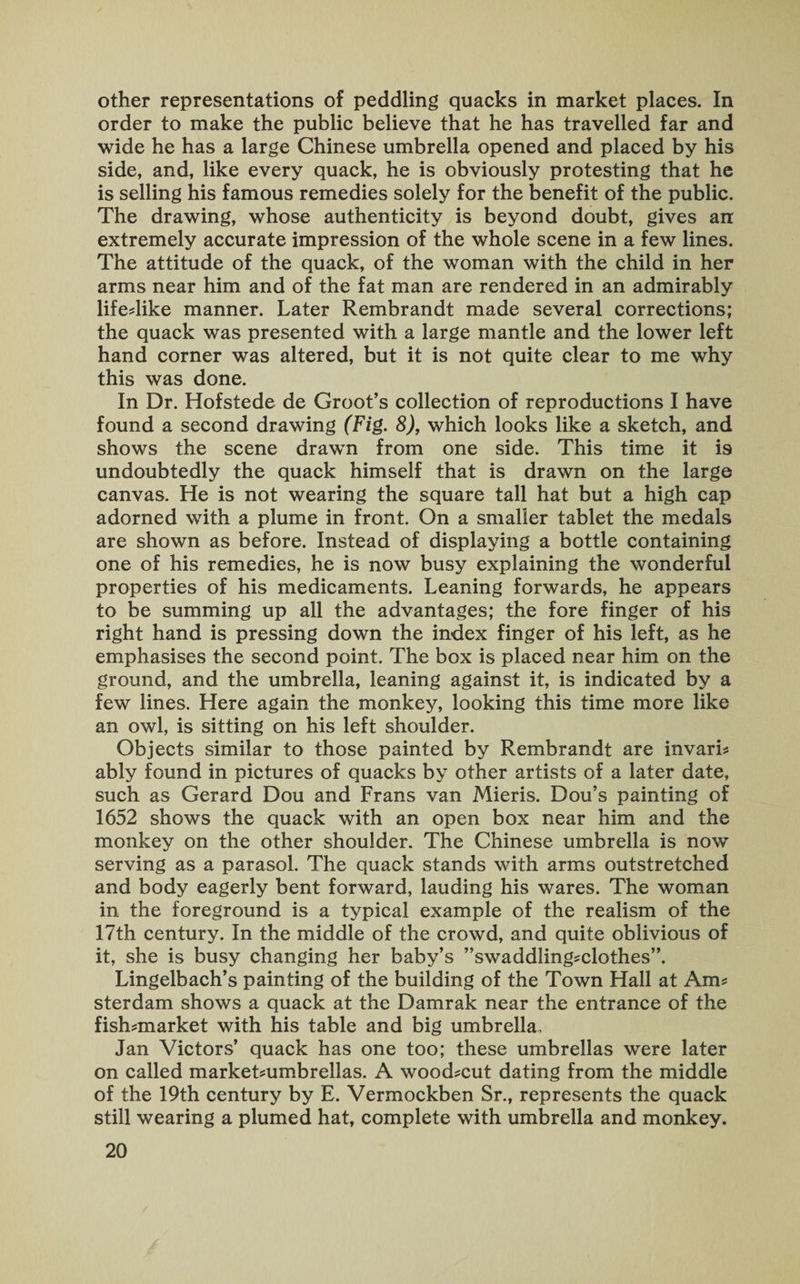 other representations of peddling quacks in market places. In order to make the public believe that he has travelled far and wide he has a large Chinese umbrella opened and placed by his side, and, like every quack, he is obviously protesting that he is selling his famous remedies solely for the benefit of the public. The drawing, whose authenticity is beyond doubt, gives an extremely accurate impression of the whole scene in a few lines. The attitude of the quack, of the woman with the child in her arms near him and of the fat man are rendered in an admirably life-like manner. Later Rembrandt made several corrections; the quack was presented with a large mantle and the lower left hand corner was altered, but it is not quite clear to me why this was done. In Dr. Hofstede de Groot’s collection of reproductions I have found a second drawing (Fig. 8), which looks like a sketch, and shows the scene drawn from one side. This time it i9 undoubtedly the quack himself that is drawn on the large canvas. He is not wearing the square tall hat but a high cap adorned with a plume in front. On a smaller tablet the medals are shown as before. Instead of displaying a bottle containing one of his remedies, he is now busy explaining the wonderful properties of his medicaments. Leaning forwards, he appears to be summing up all the advantages; the fore finger of his right hand is pressing down the index finger of his left, as he emphasises the second point. The box is placed near him on the ground, and the umbrella, leaning against it, is indicated by a few lines. Here again the monkey, looking this time more like an owl, is sitting on his left shoulder. Objects similar to those painted by Rembrandt are invari- ably found in pictures of quacks by other artists of a later date, such as Gerard Dou and Frans van Mieris. Dou’s painting of 1652 shows the quack with an open box near him and the monkey on the other shoulder. The Chinese umbrella is now serving as a parasol. The quack stands with arms outstretched and body eagerly bent forward, lauding his wares. The woman in the foreground is a typical example of the realism of the 17th century. In the middle of the crowd, and quite oblivious of it, she is busy changing her baby’s ’’swaddling-clothes”. Lingelbach’s painting of the building of the Town Hall at Am¬ sterdam shows a quack at the Damrak near the entrance of the fish-market with his table and big umbrella, Jan Victors’ quack has one too; these umbrellas were later on called market-umbrellas. A wood-cut dating from the middle of the 19th century by E. Vermockben Sr., represents the quack still wearing a plumed hat, complete with umbrella and monkey.