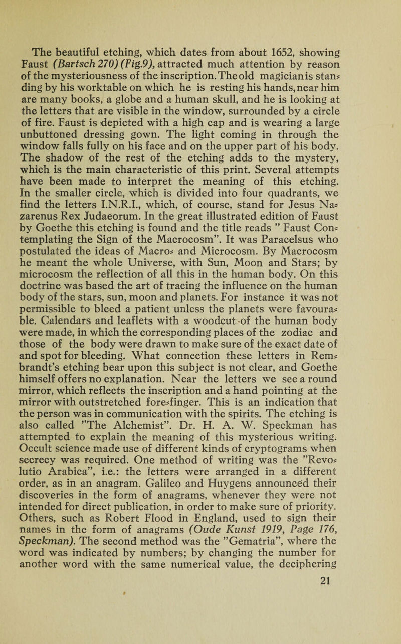 The beautiful etching, which dates from about 1652, showing Faust (Bartsch 270) (Fig.9), attracted much attention by reason of the mysteriousness of the inscription. The old magician is stan* ding by his worktable on which he is resting his hands, near him are many books, a globe and a human skull, and he is looking at the letters that are visible in the window, surrounded by a circle of fire. Faust is depicted with a high cap and is wearing a large unbuttoned dressing gown. The light coming in through the window falls fully on his face and on the upper part of his body. The shadow of the rest of the etching adds to the mystery, which is the main characteristic of this print. Several attempts have been made to interpret the meaning of this etching. In the smaller circle, which is divided into four quadrants, we find the letters I.N.R.I., which, of course, stand for Jesus Na* zarenus Rex Judaeorum. In the great illustrated edition of Faust by Goethe this etching is found and the title reads ” Faust Com templating the Sign of the Macrocosm”. It was Paracelsus who postulated the ideas of Macro* and Microcosm. By Macrocosm he meant the whole Universe, with Sun, Moon and Stars; by microcosm the reflection of all this in the human body. On this doctrine was based the art of tracing the influence on the human body of the stars, sun, moon and planets. For instance it was not permissible to bleed a patient unless the planets were favoura* ble. Calendars and leaflets with a woodcut of the human body were made, in which the corresponding places of the zodiac and those of the body were drawn to make sure of the exact date of and spot for bleeding. What connection these letters in Rem* brandt’s etching bear upon this subject is not clear, and Goethe himself offers no explanation. Near the letters we see a round mirror, which reflects the inscription and a hand pointing at the mirror with outstretched fore*finger. This is an indication that the person was in communication with the spirits. The etching is also called ’’The Alchemist”. Dr. H. A. W. Speckman has attempted to explain the meaning of this mysterious writing. Occult science made use of different kinds of cryptograms when secrecy was required. One method of writing was the ”Revo* lutio Arabica”, i.e.: the letters were arranged in a different order, as in an anagram. Galileo and Huygens announced their discoveries in the form of anagrams, whenever they were not intended for direct publication, in order to make sure of priority. Others, such as Robert Flood in England, used to sign their names in the form of anagrams (Oude Kunst 1919, Page 176, Speckman). The second method was the ’’Gematria”, where the word was indicated by numbers; by changing the number for another word with the same numerical value, the deciphering