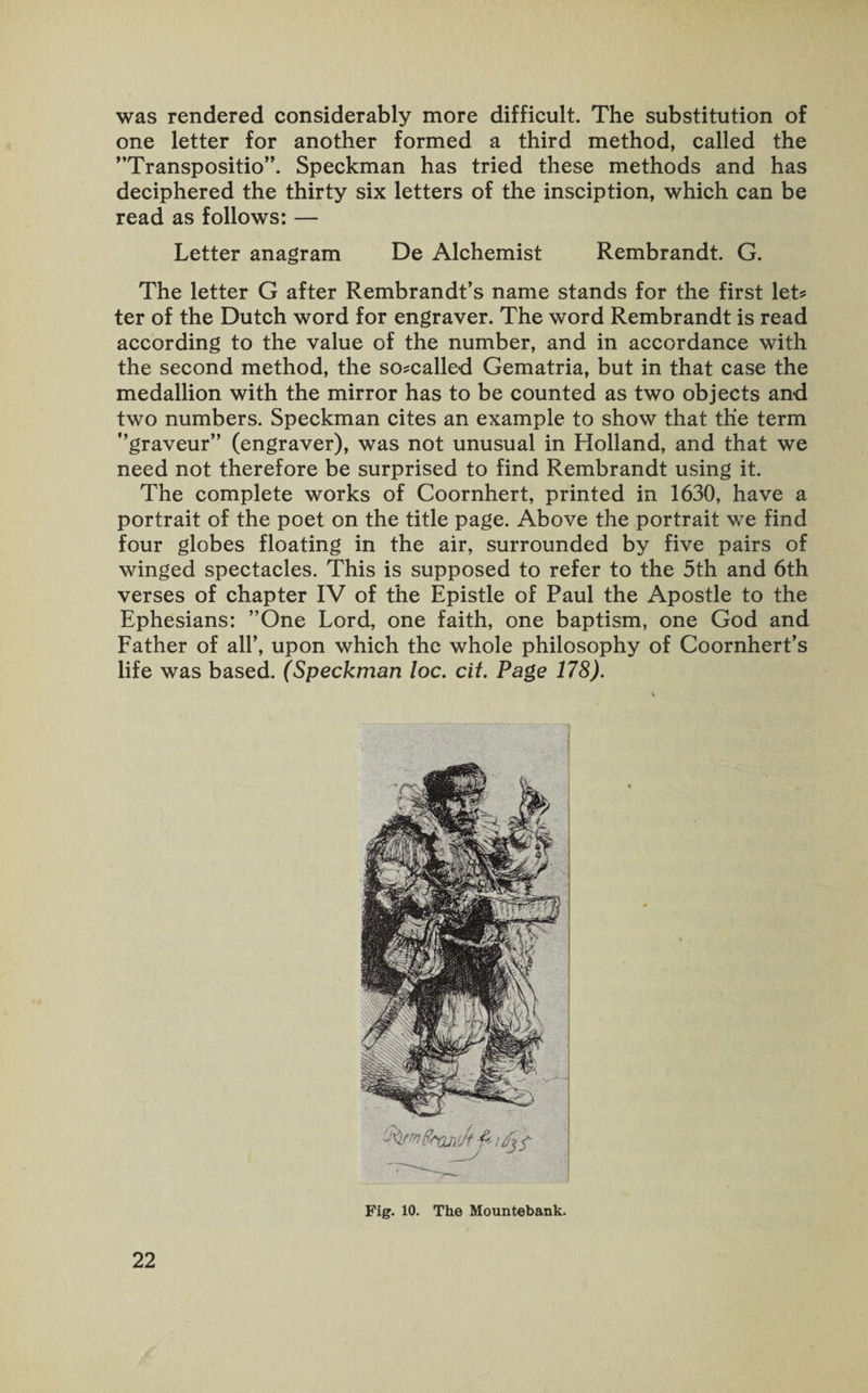 was rendered considerably more difficult. The substitution of one letter for another formed a third method, called the Transposition Speckman has tried these methods and has deciphered the thirty six letters of the insciption, which can be read as follows: — Letter anagram De Alchemist Rembrandt. G. The letter G after Rembrandt’s name stands for the first let? ter of the Dutch word for engraver. The word Rembrandt is read according to the value of the number, and in accordance with the second method, the so?called Gematria, but in that case the medallion with the mirror has to be counted as two objects and two numbers. Speckman cites an example to show that the term graveur (engraver), was not unusual in Holland, and that we need not therefore be surprised to find Rembrandt using it. The complete works of Coornhert, printed in 1630, have a portrait of the poet on the title page. Above the portrait we find four globes floating in the air, surrounded by five pairs of winged spectacles. This is supposed to refer to the 5th and 6th verses of chapter IV of the Epistle of Paul the Apostle to the Ephesians: ’’One Lord, one faith, one baptism, one God and Father of all’, upon which the whole philosophy of Coornhert’s life was based. (Speckman loc. cit. Page 178). Fig. 10. The Mountebank.
