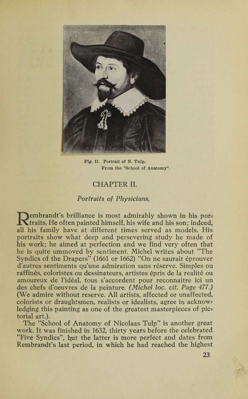 From the ’’School of Anatomy”. CHAPTER II. Portraits of Physicians. Rembrandt’s brilliance is most admirably shown in his por* traits. He often painted himself, his wife and his son; indeed, all his family have at different times served as models. His portraits show what deep and persevering study he made of his work; he aimed at perfection and we find very often that he is quite ummoved by sentiment. Michel writes about ’’The Syndics of the Drapers” (1661 or 1662) ”On ne saurait eprouver d’autres sentiments qu’une admiration sans reserve. Simples ou raffines, coloristes ou dessinateurs, artistes epris de la realite ou amoureux de l’ideal, tous s’accordent pour reconnaitre ici un des chefs d’oeuvres de la peinture. (Michel loc. cit. Page 477.) (We admire without reserve. All artists, affected or unaffected, colorists or draughtsmen, realists or idealists, agree in acknow* ledging this painting as one of the greatest masterpieces of pic* torial art.). The ’’School of Anatomy of Nicolaas Tulp” is another great work. It was finished in 1632, thirty years before the celebrated ’’Five Syndics”, but the latter is more perfect and dates from Rembrandt’s last period, in which he had reached the highest 23