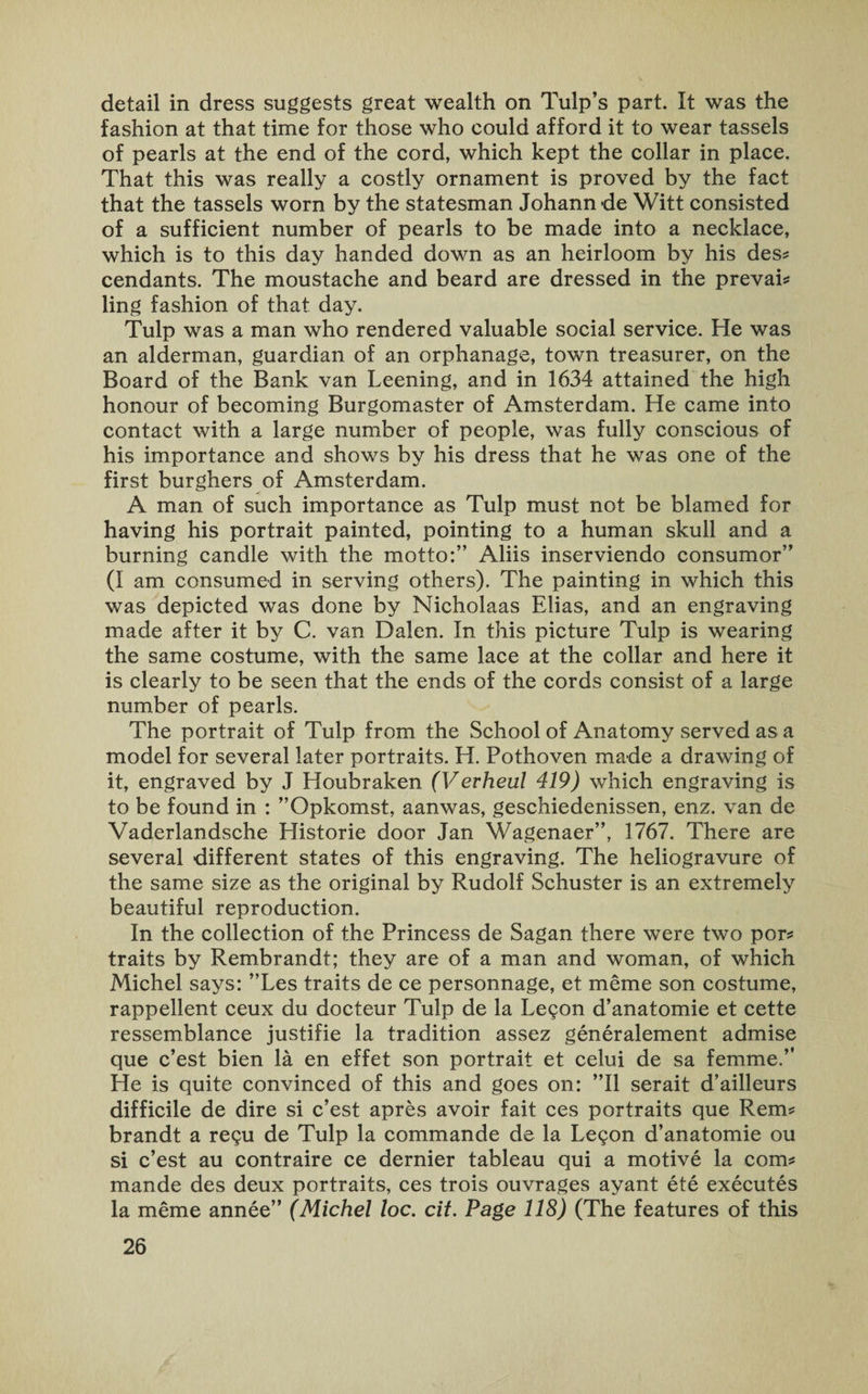 detail in dress suggests great wealth on Tulp’s part. It was the fashion at that time for those who could afford it to wear tassels of pearls at the end of the cord, which kept the collar in place. That this was really a costly ornament is proved by the fact that the tassels worn by the statesman Johann de Witt consisted of a sufficient number of pearls to be made into a necklace, which is to this day handed down as an heirloom by his des* cendants. The moustache and beard are dressed in the prevail ling fashion of that day. Tulp was a man who rendered valuable social service. He was an alderman, guardian of an orphanage, town treasurer, on the Board of the Bank van Leening, and in 1634 attained the high honour of becoming Burgomaster of Amsterdam. He came into contact with a large number of people, was fully conscious of his importance and shows by his dress that he was one of the first burghers of Amsterdam. A man of such importance as Tulp must not be blamed for having his portrait painted, pointing to a human skull and a burning candle with the motto:” Aliis inserviendo consumor” (I am consumed in serving others). The painting in which this was depicted was done by Nicholaas Elias, and an engraving made after it by C. van Dalen. In this picture Tulp is wearing the same costume, with the same lace at the collar and here it is clearly to be seen that the ends of the cords consist of a large number of pearls. The portrait of Tulp from the School of Anatomy served as a model for several later portraits. H. Pothoven made a drawing of it, engraved by J Houbraken (Vevheul 419) which engraving is to be found in : ’’Opkomst, aanwas, geschiedenissen, enz. van de Vaderlandsche Historic door Jan Wagenaer”, 1767. There are several different states of this engraving. The heliogravure of the same size as the original by Rudolf Schuster is an extremely beautiful reproduction. In the collection of the Princess de Sagan there were two por* traits by Rembrandt; they are of a man and woman, of which Michel says: ”Les traits de ce personnage, et meme son costume, rappellent ceux du docteur Tulp de la Legon d’anatomie et cette ressemblance justifie la tradition assez generalement admise que c’est bien la en effet son portrait et celui de sa femme.” He is quite convinced of this and goes on: ”11 serait d’ailleurs difficile de dire si c’est apres avoir fait ces portraits que Rems brandt a regu de Tulp la commande de la Legon d’anatomie ou si c’est au contraire ce dernier tableau qui a motive la com# mande des deux portraits, ces trois ouvrages ayant ete executes la meme annee” (Michel loc. cit. Page 118) (The features of this