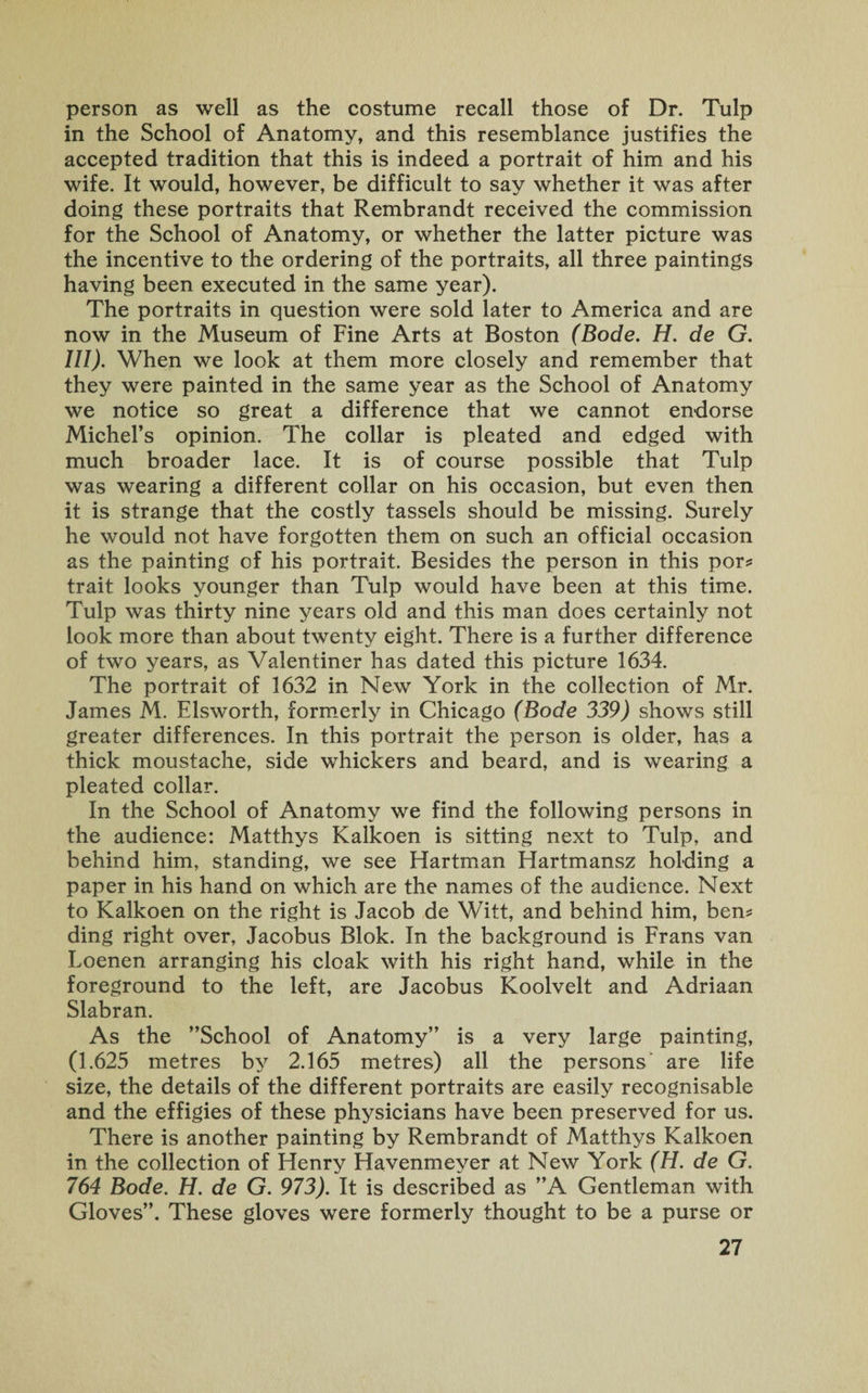 person as well as the costume recall those of Dr. Tulp in the School of Anatomy, and this resemblance justifies the accepted tradition that this is indeed a portrait of him and his wife. It would, however, be difficult to say whether it was after doing these portraits that Rembrandt received the commission for the School of Anatomy, or whether the latter picture was the incentive to the ordering of the portraits, all three paintings having been executed in the same year). The portraits in question were sold later to America and are now in the Museum of Fine Arts at Boston (Bode. H. de G. III). When we look at them more closely and remember that they were painted in the same year as the School of Anatomy we notice so great a difference that we cannot endorse Michel’s opinion. The collar is pleated and edged with much broader lace. It is of course possible that Tulp was wearing a different collar on his occasion, but even then it is strange that the costly tassels should be missing. Surely he would not have forgotten them on such an official occasion as the painting of his portrait. Besides the person in this por* trait looks younger than Tulp would have been at this time. Tulp was thirty nine years old and this man does certainly not look more than about twenty eight. There is a further difference of two years, as Valentiner has dated this picture 1634. The portrait of 1632 in New York in the collection of Mr. James M. Elsworth, formerly in Chicago (Bode 339) shows still greater differences. In this portrait the person is older, has a thick moustache, side whickers and beard, and is wearing a pleated collar. In the School of Anatomy we find the following persons in the audience: Matthys Kalkoen is sitting next to Tulp, and behind him, standing, we see Hartman Hartmansz holding a paper in his hand on which are the names of the audience. Next to Kalkoen on the right is Jacob de Witt, and behind him, ben* ding right over, Jacobus Blok. In the background is Frans van Loenen arranging his cloak with his right hand, while in the foreground to the left, are Jacobus Koolvelt and Adriaan Slabran. As the ’’School of Anatomy” is a very large painting, (1.625 metres by 2.165 metres) all the persons are life size, the details of the different portraits are easily recognisable and the effigies of these physicians have been preserved for us. There is another painting by Rembrandt of Matthys Kalkoen in the collection of Henry Havenmeyer at New York (H. de G. 764 Bode. H. de G. 973). It is described as ”A Gentleman with Gloves”. These gloves were formerly thought to be a purse or