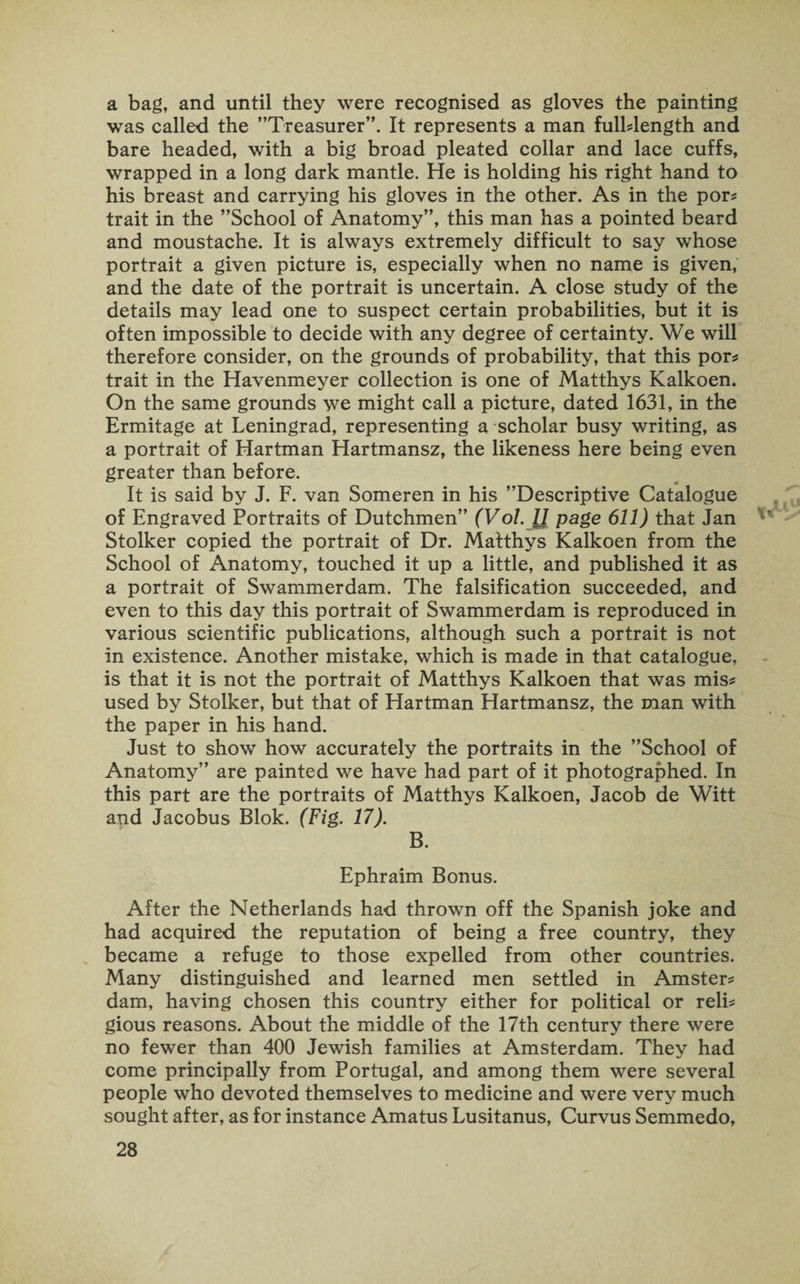 a bag, and until they were recognised as gloves the painting was called the ’’Treasurer”. It represents a man fulblength and bare headed, with a big broad pleated collar and lace cuffs, wrapped in a long dark mantle. He is holding his right hand to his breast and carrying his gloves in the other. As in the por* trait in the ’’School of Anatomy”, this man has a pointed beard and moustache. It is always extremely difficult to say whose portrait a given picture is, especially when no name is given, and the date of the portrait is uncertain. A close study of the details may lead one to suspect certain probabilities, but it is often impossible to decide with any degree of certainty. We will therefore consider, on the grounds of probability, that this por* trait in the Havenmeyer collection is one of Matthys Kalkoen. On the same grounds we might call a picture, dated 1631, in the Ermitage at Leningrad, representing a scholar busy writing, as a portrait of Hartman Hartmansz, the likeness here being even greater than before. It is said by J. F. van Someren in his ’’Descriptive Catalogue of Engraved Portraits of Dutchmen” (VoL 11 page 611) that Jan Stolker copied the portrait of Dr. Matthys Kalkoen from the School of Anatomy, touched it up a little, and published it as a portrait of Swammerdam. The falsification succeeded, and even to this day this portrait of Swammerdam is reproduced in various scientific publications, although such a portrait is not in existence. Another mistake, which is made in that catalogue, is that it is not the portrait of Matthys Kalkoen that was mis* used by Stolker, but that of Hartman Hartmansz, the man with the paper in his hand. Just to show how accurately the portraits in the ’’School of Anatomy” are painted we have had part of it photographed. In this part are the portraits of Matthys Kalkoen, Jacob de Witt and Jacobus Blok. (Fig. 17). B. Ephraim Bonus. After the Netherlands had thrown off the Spanish joke and had acquired the reputation of being a free country, they became a refuge to those expelled from other countries. Many distinguished and learned men settled in Amster* dam, having chosen this country either for political or reli* gious reasons. About the middle of the 17th century there were no fewer than 400 Jewish families at Amsterdam. They had come principally from Portugal, and among them were several people who devoted themselves to medicine and were very much sought after, as for instance Amatus Lusitanus, Curvus Semmedo,