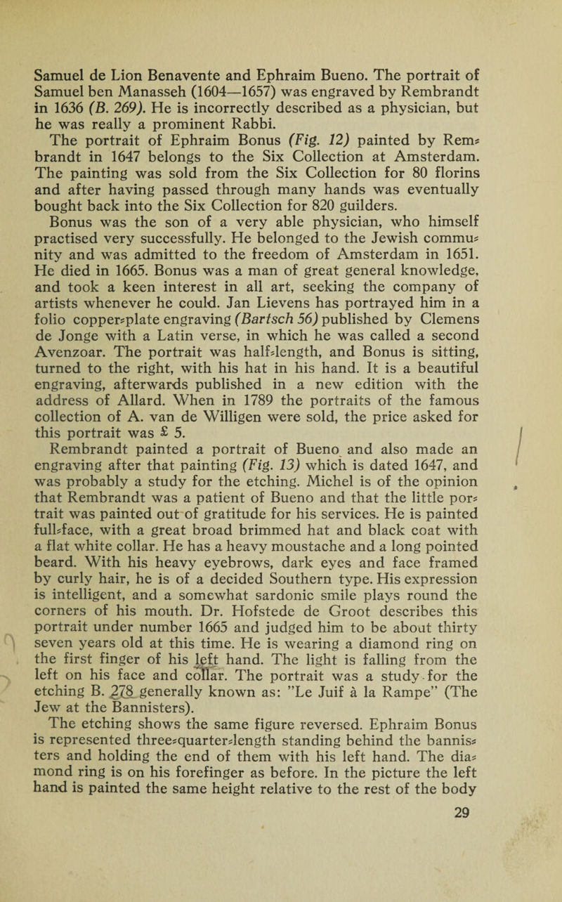Samuel de Lion Benavente and Ephraim Bueno. The portrait of Samuel ben Manasseh (1604—1657) was engraved by Rembrandt in 1636 (B. 269). He is incorrectly described as a physician, but he was really a prominent Rabbi. The portrait of Ephraim Bonus (Fig. 12) painted by Rem* brandt in 1647 belongs to the Six Collection at Amsterdam. The painting was sold from the Six Collection for 80 florins and after having passed through many hands was eventually bought back into the Six Collection for 820 guilders. Bonus was the son of a very able physician, who himself practised very successfully. He belonged to the Jewish commu? nity and was admitted to the freedom of Amsterdam in 1651. He died in 1665. Bonus was a man of great general knowledge, and took a keen interest in all art, seeking the company of artists whenever he could. Jan Lievens has portrayed him in a folio copperplate engraving (Bartsch 56) published by Clemens de Jonge with a Latin verse, in which he was called a second Avenzoar. The portrait was halfdength, and Bonus is sitting, turned to the right, with his hat in his hand. It is a beautiful engraving, afterwards published in a new edition with the address of Allard. When in 1789 the portraits of the famous collection of A. van de Willigen were sold, the price asked for this portrait was £ 5. Rembrandt painted a portrait of Bueno and also made an engraving after that painting (Fig. 13) which is dated 1647, and was probably a study for the etching. Michel is of the opinion that Rembrandt was a patient of Bueno and that the little por* trait was painted out of gratitude for his services. He is painted fulLface, with a great broad brimmed hat and black coat with a flat white collar. He has a heavy moustache and a long pointed beard. With his heavy eyebrows, dark eyes and face framed by curly hair, he is of a decided Southern type. His expression is intelligent, and a somewhat sardonic smile plays round the corners of his mouth. Dr. Hofstede de Groot describes this portrait under number 1665 and judged him to be about thirty seven years old at this time. He is wearing a diamond ring on the first finger of his left hand. The light is falling from the left on his face and collar. The portrait was a study-for the etching B. 278 generally known as: ”Le Juif a la Rampe’* (The Jew at the Bannisters). The etching shows the same figure reversed. Ephraim Bonus is represented three^quarterdength standing behind the bannis* ters and holding the end of them with his left hand. The dia* mond ring is on his forefinger as before. In the picture the left hand is painted the same height relative to the rest of the body