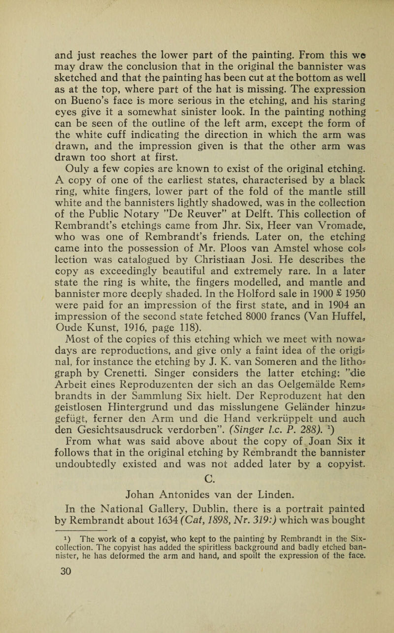 and just reaches the lower part of the painting. From this we may draw the conclusion that in the original the bannister was sketched and that the painting has been cut at the bottom as well as at the top, where part of the hat is missing. The expression on Bueno’s face is more serious in the etching, and his staring eyes give it a somewhat sinister look. In the painting nothing can be seen of the outline of the left arm, except the form of the white cuff indicating the direction in which the arm was drawn, and the impression given is that the other arm was drawn too short at first. Ouly a few copies are known to exist of the original etching. A copy of one of the earliest states, characterised by a black ring, white fingers, lower part of the fold of the mantle still white and the bannisters lightly shadowed, was in the collection of the Public Notary ”De Reuver” at Delft. This collection of Rembrandt’s etchings came from Jhr. Six, Heer van Vromade, who was one of Rembrandt’s friends. Later on, the etching came into the possession of Mr. Ploos van Amstel whose cob lection was catalogued by Christiaan Josi. He describes the copy as exceedingly beautiful and extremely rare. In a later state the ring is white, the fingers modelled, and mantle and bannister more deeply shaded. In the Holford sale in 1900 £ 1950 were paid for an impression of the first state, and in 1904 an impression of the second state fetched 8000 francs (Van Huff el, Oude Kunst, 1916, page 118). Most of the copies of this etching which we meet with nowa# days are reproductions, and give only a faint idea of the origin nal, for instance the etching by J. K. van Someren and the litho? graph by Crenetti. Singer considers the latter etching: ’’die Arbeit eines Reproduzenten der sich an das Oelgemalde Rem? brandts in der Sammlung Six hielt. Der Reproduzent hat den geistlosen Hintergrund und das misslungene Gelander hinzu? gefiigt, ferner den Arm und die Hand verkriippelt und auch den Gesichtsausdruck verdorben”. (Singer l.c. P. 288). x) From what was said above about the copy of Joan Six it follows that in the original etching by Rembrandt the bannister undoubtedly existed and was not added later by a copyist. C. Johan Antonides van der Linden. In the National Gallery, Dublin, there is a portrait painted by Rembrandt about 1634 (Cat, 1898, Nr. 319:) which was bought *) The work of a copyist, who kept to the painting by Rembrandt in the Six- collection. The copyist has added the spiritless background and badly etched ban¬ nister, he has deformed the arm and hand, and spoilt the expression of the face.