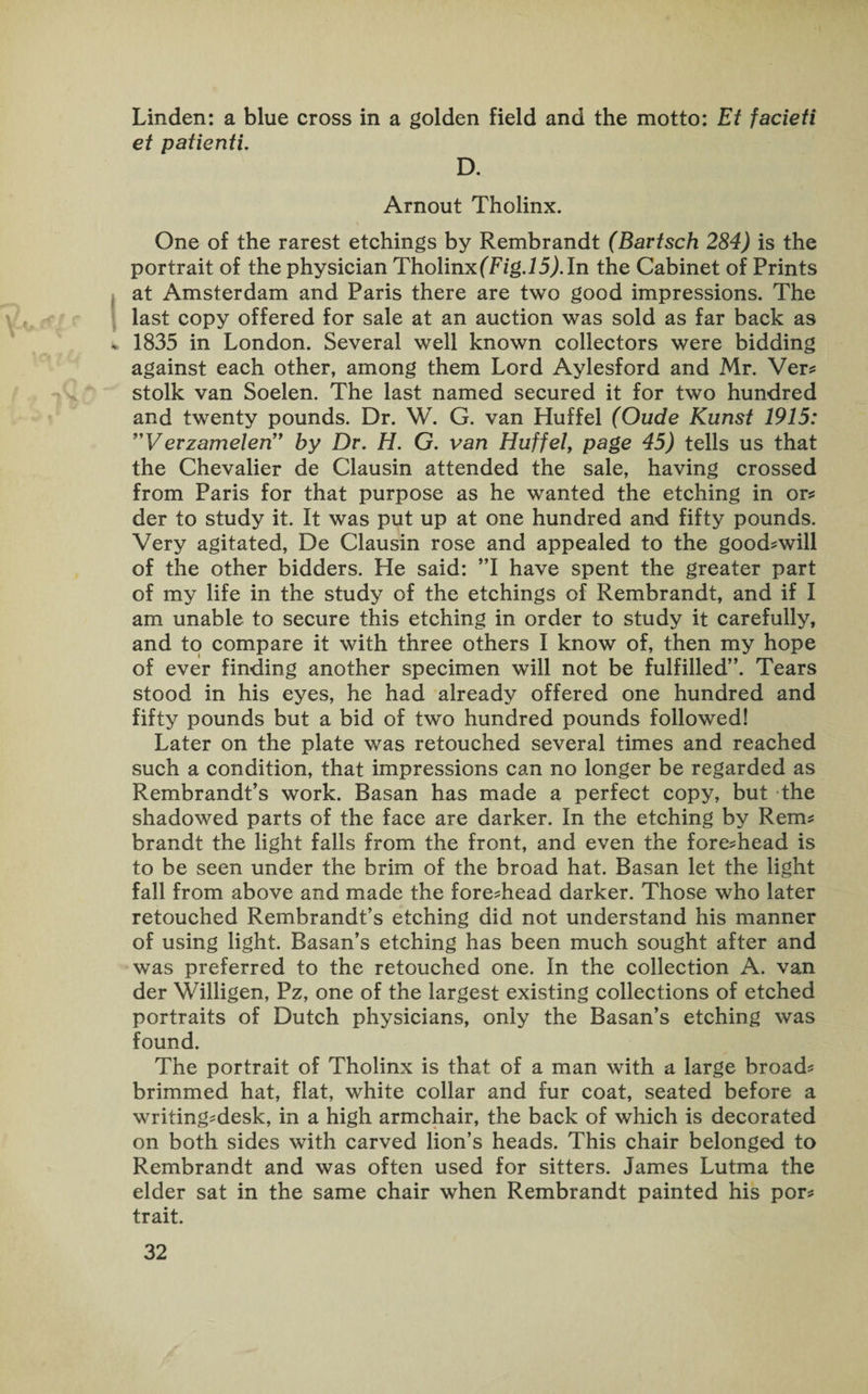 Linden: a blue cross in a golden field and the motto: Et facieti et patienti. D. Arnout Tholinx. One of the rarest etchings by Rembrandt (Bavtsch 284) is the portrait of the physician Tholinx (Fig.15). In the Cabinet of Prints at Amsterdam and Paris there are two good impressions. The last copy offered for sale at an auction was sold as far back as * 1835 in London. Several well known collectors were bidding against each other, among them Lord Aylesford and Mr. Ver* stolk van Soelen. The last named secured it for two hundred and twenty pounds. Dr. W. G. van Huffel (Oude Kunst 1915: ”VerzamelerT by Dr. H. G. van Huffel, page 45) tells us that the Chevalier de Clausin attended the sale, having crossed from Paris for that purpose as he wanted the etching in or* der to study it. It was put up at one hundred and fifty pounds. Very agitated, De Clausin rose and appealed to the good-will of the other bidders. He said: ”1 have spent the greater part of my life in the study of the etchings of Rembrandt, and if I am unable to secure this etching in order to study it carefully, and to compare it with three others I know of, then my hope of ever finding another specimen will not be fulfilled”. Tears stood in his eyes, he had already offered one hundred and fifty pounds but a bid of two hundred pounds followed! Later on the plate was retouched several times and reached such a condition, that impressions can no longer be regarded as Rembrandt’s work. Basan has made a perfect copy, but the shadowed parts of the face are darker. In the etching by Rem* brandt the light falls from the front, and even the fore*head is to be seen under the brim of the broad hat. Basan let the light fall from above and made the fore*head darker. Those who later retouched Rembrandt’s etching did not understand his manner of using light. Basan’s etching has been much sought after and was preferred to the retouched one. In the collection A. van der Willigen, Pz, one of the largest existing collections of etched portraits of Dutch physicians, only the Basan’s etching was found. The portrait of Tholinx is that of a man with a large broad* brimmed hat, flat, white collar and fur coat, seated before a writing*desk, in a high armchair, the back of which is decorated on both sides with carved lion’s heads. This chair belonged to Rembrandt and was often used for sitters. James Lutma the elder sat in the same chair when Rembrandt painted his por* trait.