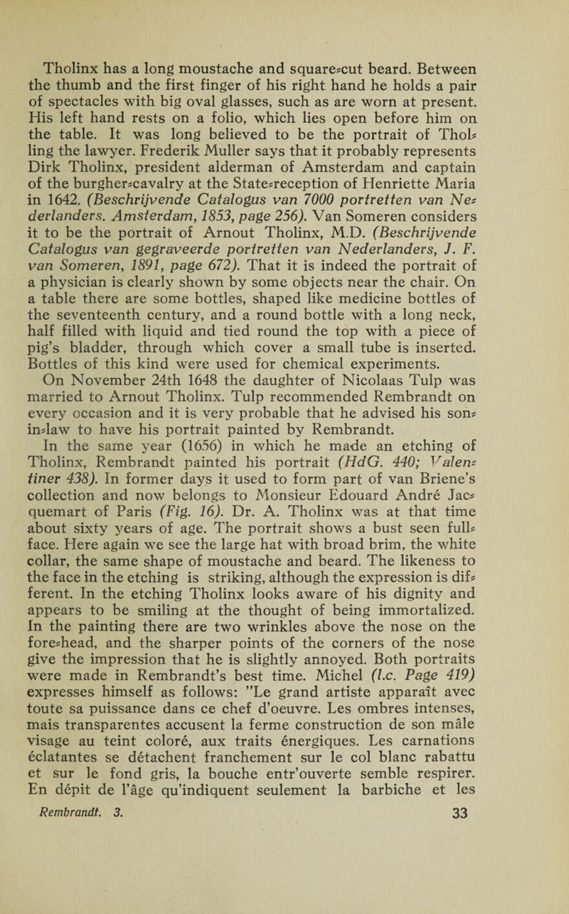 Tholinx has a long moustache and square*cut beard. Between the thumb and the first finger of his right hand he holds a pair of spectacles with big oval glasses, such as are worn at present. His left hand rests on a folio, which lies open before him on the table. It was long believed to be the portrait of Thol* ling the lawyer. Frederik Muller says that it probably represents Dirk Tholinx, president alderman of Amsterdam and captain of the burgher*cavalry at the State*reception of Henriette Maria in 1642. (Beschrijvende Catalogus van 7000 portretten van Ne* derlanders. Amsterdam, 1853, page 256). Van Someren considers it to be the portrait of Arnout Tholinx, M.D. (Beschrijvende Catalogus van gegraveerde portretten van Nederlanders, J. F. van Someren, 1891, page 672). That it is indeed the portrait of a physician is clearly shown by some objects near the chair. On a table there are some bottles, shaped like medicine bottles of the seventeenth century, and a round bottle with a long neck, half filled with liquid and tied round the top with a piece of pig’s bladder, through which cover a small tube is inserted. Bottles of this kind were used for chemical experiments. On November 24th 1648 the daughter of Nicolaas Tulp was married to Arnout Tholinx. Tulp recommended Rembrandt on every occasion and it is very probable that he advised his son* in*law to have his portrait painted by Rembrandt. In the same year (1656) in which he made an etching of Tholinx, Rembrandt painted his portrait (HdG. 440; Valem finer 438). In former days it used to form part of van Briene’s collection and now belongs to Monsieur Edouard Andre Jac* quemart of Paris (Fig. 16). Dr. A. Tholinx was at that time about sixty years of age. The portrait shows a bust seen full* face. Here again we see the large hat with broad brim, the white collar, the same shape of moustache and beard. The likeness to the face in the etching is striking, although the expression is dif* ferent. In the etching Tholinx looks aware of his dignity and appears to be smiling at the thought of being immortalized. In the painting there are two wrinkles above the nose on the fore*head, and the sharper points of the corners of the nose give the impression that he is slightly annoyed. Both portraits were made in Rembrandt’s best time. Michel (l.c. Page 419) expresses himself as follows: ”Le grand artiste apparait avec toute sa puissance dans ce chef d’oeuvre. Les ombres intenses, mais transparentes accusent la ferme construction de son male visage au teint colore, aux traits energiques. Les carnations eclatantes se detachent franchement sur le col blanc rabattu et sur le fond gris, la bouche entr’ouverte semble respirer. En depit de l’age qu’indiquent seulement la barbiche et les