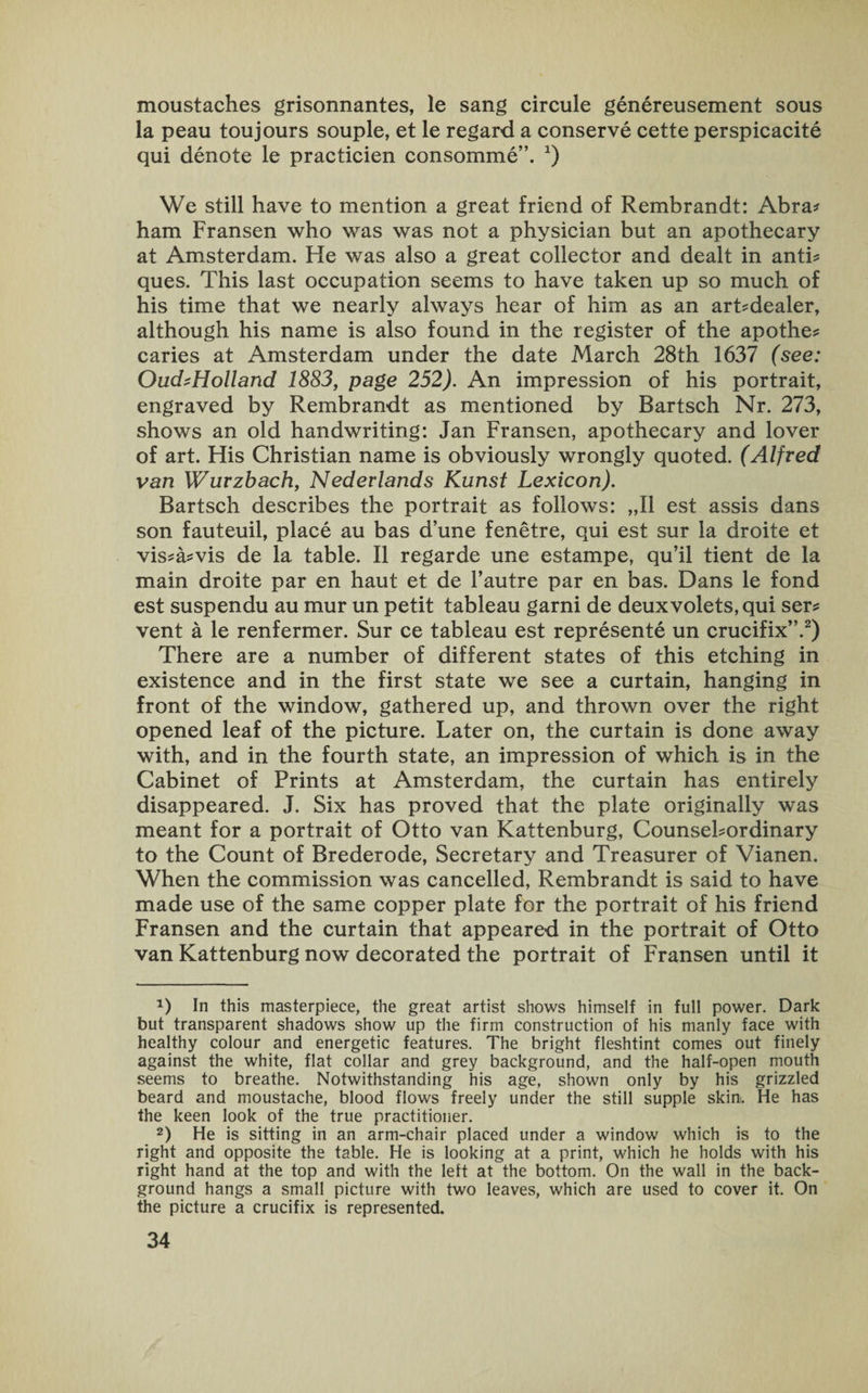moustaches grisonnantes, le sang circule genereusement sous la peau toujours souple, et le regard a conserve cette perspicacite qui denote le practicien consomme”. *) We still have to mention a great friend of Rembrandt: Abra? ham Fransen who was was not a physician but an apothecary at Amsterdam. He was also a great collector and dealt in anti? ques. This last occupation seems to have taken up so much of his time that we nearly always hear of him as an arLdealer, although his name is also found in the register of the apothe? caries at Amsterdam under the date March 28th 1637 (see: Ouch Holland 1883, page 252). An impression of his portrait, engraved by Rembrandt as mentioned by Bartsch Nr. 273, shows an old handwriting: Jan Fransen, apothecary and lover of art. His Christian name is obviously wrongly quoted. (Alfred van Wuvzbach, Nederlands Kunst Lexicon). Bartsch describes the portrait as follows: „I1 est assis dans son fauteuil, place au bas dune fenetre, qui est sur la droite et vis?a?vis de la table. II regarde une estampe, qu’il tient de la main droite par en haut et de l’autre par en bas. Dans le fond est suspendu au mur un petit tableau garni de deux volets, qui ser? vent a le renfermer. Sur ce tableau est represente un crucifix”.* 2) There are a number of different states of this etching in existence and in the first state we see a curtain, hanging in front of the window, gathered up, and thrown over the right opened leaf of the picture. Later on, the curtain is done away with, and in the fourth state, an impression of which is in the Cabinet of Prints at Amsterdam, the curtain has entirely disappeared. J. Six has proved that the plate originally was meant for a portrait of Otto van Kattenburg, CounseLordinary to the Count of Brederode, Secretary and Treasurer of Vianen. When the commission was cancelled, Rembrandt is said to have made use of the same copper plate for the portrait of his friend Fransen and the curtain that appeared in the portrait of Otto van Kattenburg now decorated the portrait of Fransen until it 0 In this masterpiece, the great artist shows himself in full power. Dark but transparent shadows show up the firm construction of his manly face with healthy colour and energetic features. The bright fleshtint comes out finely against the white, flat collar and grey background, and the half-open mouth seems to breathe. Notwithstanding his age, shown only by his grizzled beard and moustache, blood flows freely under the still supple skin. He has the keen look of the true practitioner. 2) He is sitting in an arm-chair placed under a window which is to the right and opposite the table. He is looking at a print, which he holds with his right hand at the top and with the left at the bottom. On the wall in the back¬ ground hangs a small picture with two leaves, which are used to cover it. On the picture a crucifix is represented.