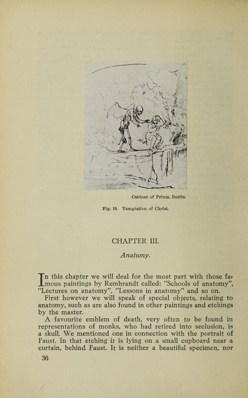Cabinet of Prints, Berlin. Fig. 18. Temptation of Christ. CHAPTER III. Anatomy. In this chapter we will deal for the most part with those fa* mous paintings by Rembrandt called: ’’Schools of anatomy”, ’’Lectures on anatomy”, ’’Lessons in anatomy” and so on. First however we will speak of special objects, relating to anatomy, such as are also found in other paintings and etchings by the master. A favourite emblem of death, very often to be found in representations of monks, who had retired into seclusion, is a skull. We mentioned one in connection with the portrait of Faust. In that etching it is lying on a small cupboard near a curtain, behind Faust. It is neither a beautiful specimen, nor