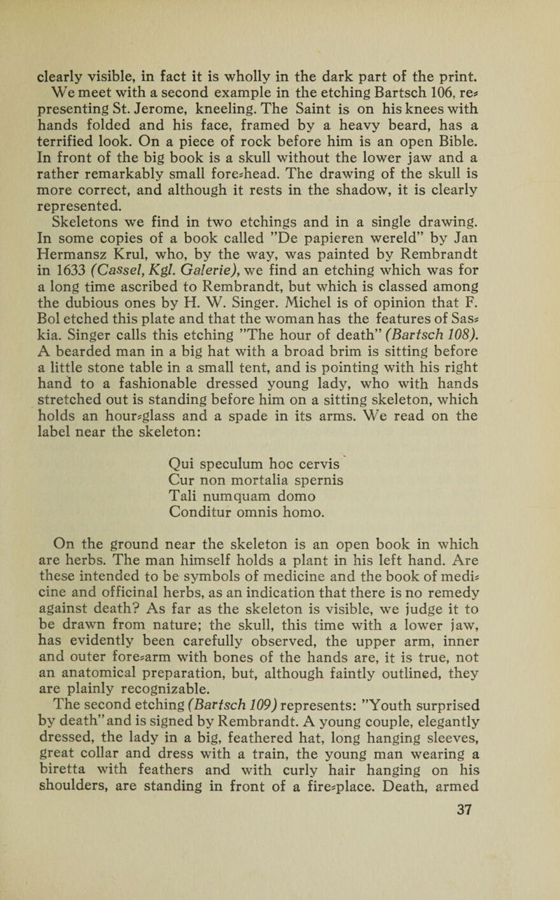clearly visible, in fact it is wholly in the dark part of the print. We meet with a second example in the etching Bartsch 106, re* presenting St. Jerome, kneeling. The Saint is on his knees with hands folded and his face, framed by a heavy beard, has a terrified look. On a piece of rock before him is an open Bible. In front of the big book is a skull without the lower jaw and a rather remarkably small fore-head. The drawing of the skull is more correct, and although it rests in the shadow, it is clearly represented. Skeletons we find in two etchings and in a single drawing. In some copies of a book called ”De papieren wereld” by Jan Hermansz Krul, who, by the way, was painted by Rembrandt in 1633 (Cassel, Kgl. Galerie), we find an etching which was for a long time ascribed to Rembrandt, but which is classed among the dubious ones by H. W. Singer. Michel is of opinion that F. Bol etched this plate and that the woman has the features of Sas- kia. Singer calls this etching ’’The hour of death” (Bartsch 108). A bearded man in a big hat with a broad brim is sitting before a little stone table in a small tent, and is pointing with his right hand to a fashionable dressed young lady, who with hands stretched out is standing before him on a sitting skeleton, which holds an hour-glass and a spade in its arms. We read on the label near the skeleton: Qui speculum hoc cervis Cur non mortalia spernis Tali numquam domo Conditur omnis homo. On the ground near the skeleton is an open book in which are herbs. The man himself holds a plant in his left hand. Are these intended to be symbols of medicine and the book of medi¬ cine and officinal herbs, as an indication that there is no remedy against death? As far as the skeleton is visible, we judge it to be drawn from nature; the skull, this time with a lower jaw, has evidently been carefully observed, the upper arm, inner and outer fore-arm with bones of the hands are, it is true, not an anatomical preparation, but, although faintly outlined, they are plainly recognizable. The second etching (Bartsch 109) represents: ’’Youth surprised by death” and is signed by Rembrandt. A young couple, elegantly dressed, the lady in a big, feathered hat, long hanging sleeves, great collar and dress with a train, the young man wearing a biretta with feathers and with curly hair hanging on his shoulders, are standing in front of a fire*place. Death, armed