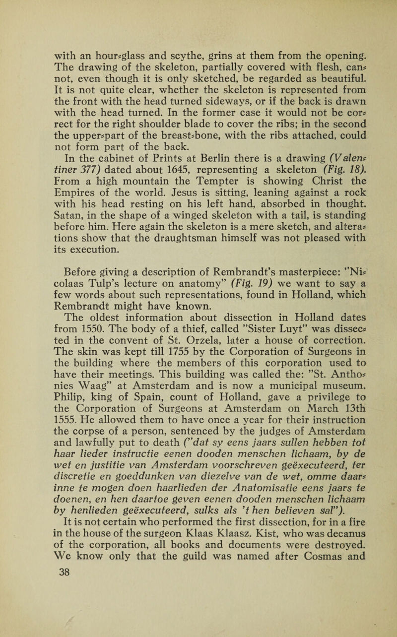 with an hour-glass and scythe, grins at them from the opening. The drawing of the skeleton, partially covered with flesh, can¬ not, even though it is only sketched, be regarded as beautiful. It is not quite clear, whether the skeleton is represented from the front with the head turned sideways, or if the back is drawn with the head turned. In the former case it would not be cor¬ rect for the right shoulder blade to cover the ribs; in the second the upper-part of the breast-bone, with the ribs attached, could not form part of the back. In the cabinet of Prints at Berlin there is a drawing (Valert? finer 377) dated about 1645, representing a skeleton (Fig. 18). From a high mountain the Tempter is showing Christ the Empires of the world. Jesus is sitting, leaning against a rock with his head resting on his left hand, absorbed in thought. Satan, in the shape of a winged skeleton with a tail, is standing before him. Here again the skeleton is a mere sketch, and altera¬ tions show that the draughtsman himself was not pleased with its execution. Before giving a description of Rembrandt’s masterpiece: ”Ni- colaas Tulp’s lecture on anatomy” (Fig. 19) we want to say a few words about such representations, found in Holland, which Rembrandt might have known. The oldest information about dissection in Holland dates from 1550. The body of a thief, called ’’Sister Luyt” was dissec¬ ted in the convent of St. Orzela, later a house of correction. The skin was kept till 1755 by the Corporation of Surgeons in the building where the members of this corporation used to have their meetings. This building was called the: ”St. Antho¬ nies Waag” at Amsterdam and is now a municipal museum. Philip, king of Spain, count of Holland, gave a privilege to the Corporation of Surgeons at Amsterdam on March 13th 1555. He allowed them to have once a year for their instruction the corpse of a person, sentenced by the judges of Amsterdam and lawfully put to death (”dat sy eens jaars sullen hebben tot haav lieder instructie eenen dooden menschen lichaam, by de wet en justitie van Amsterdam voorschreven geexecuteerd, ter discretie en goeddunken van diezelve van de wet, omme daar- inne te mogen doen haarlieden der Anatomisatie eens jaars te doenen, en hen daartoe geven eenen dooden menschen lichaam by henlieden geexecuteerd, sulks als ’t hen believen sal”). It is not certain who performed the first dissection, for in a fire in the house of the surgeon Klaas Klaasz. Kist, who was decanus of the corporation, all books and documents were destroyed. We know only that the guild was named after Cosmas and