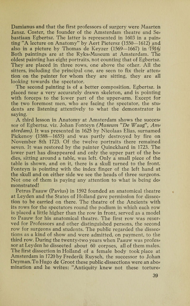 Damianus and that the first professors of surgery were Maarten Jansz. Coster, the founder of the Amsterdam theatre and Se? bastiaan Egbertsz. The latter is represented in 1603 in a pain? ting ”A lecture on Anatomy” by Aert Pietersz (1550—1612) and also in a picture by Thomas de Keyzer (1569—1667) in 1916; Both paintings are at the Ryks?Museum at Amsterdam. The oldest painting has eight portraits, not counting that of Egbertsz. They are placed in three rows, one above the other. All the sitters, including the principal one, are seen to fix their atten? tion on the painter for whom they are sitting, they are all looking towards the spectator. The second painting is of a better composition. Egbertsz. is placed near a very accurately drawn skeleton, and is pointing with forceps to the lower part of the upper?arm. Except for the two foremost men, who are facing the spectator, the stu? dents are listening attentively to what the demonstrator is saying. A third lesson in Anatomy at Amsterdam shows the succes? sor of Egbertsz. viz. Johan Fonteyn (Museum De Waag”, Arm stevdam). It was presented in 1625 by Nicolaas Elias, surnamed Pickenoy (1588—1655) and was partly destroyed by fire on November 8th 1723. Of the twelve portraits there remained seven. It was restored by the painter Quinckhard in 1723. The lower part has disappeared and only the upper part of the bo? dies, sitting around a table, was left. Only a small piece of the table is shown, and on it, there is a skull turned to the front. Fonteyn is pointing with the index finger of the left hand at the skull and on either side we see the heads of three surgeons. Not one of them is paying any attention to what is being de? monstrated! Petrus Paauw (Pavius) in 1592 founded an anatomical theatre at Leyden and the States of Holland gave permission for dissec? tion to be carried on there. The theatre of the Ancients with its rows for the spectators round the podium in which each row is placed a little higher than the row in front, served as a model to Paauw for his anatomical theatre. The first row was reser? ved for Professors and other distinguished persons, the second row for surgeons and students. The public regarded the dissec? tions as a kind of show and were admitted, on payment, to the third row. During the twenty?two years when Paauw was profes? sor at Leyden he dissected about 60 corpses, all of them males. The first dissection in Holland of a female body took place at Amsterdam in 1720 by Frederik Ruysch, the successor to Johan Deyman.To Hugo de Groot these public dissections were an abo? mination and he writes: ’’Antiquity knew not these torture?