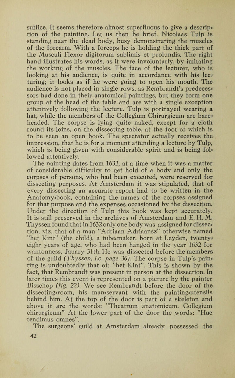suffice. It seems therefore almost superfluous to give a descrip* tion of the painting. Let us then be brief. Nicolaas Tulp is standing naar the dead body, busy demonstrating the muscles of the forearm. With a forceps he is holding the thick part of the Musculi Flexor digitorum sublimis et profundis. The right hand illustrates his words, as it were involuntarly, by imitating the working of the muscles. The face of the lecturer, who is looking at his audience, is quite in accordance with his lec* turing; it looks as if he were going to open his mouth. The audience is not placed in single rows, as Rembrandt’s predeces* sors had done in their anatomical paintings, but they form one group at the head of the table and are with a single exception attentively following the lecture. Tulp is portrayed wearing a hat, while the members of the Collegium Chirurgicum are bare* headed. The corpse is lying quite naked, except for a cloth round its loins, on the dissecting table, at the foot of which is to be seen an open book. The spectator actually receives the impression, that he is for a moment attending a lecture by Tulp, which is being given with considerable spirit and is being fol* lowed attentively. The nainting dates from 1632, at a time when it was a matter of considerable difficulty to get hold of a body and only the corpses of persons, who had been executed, were reserved for dissecting purposes. At Amsterdam it was stipulated, that of every dissecting an accurate report had to be written in the Anatomy*book, containing the names of the corpses assigned for that purpose and the expenses occasioned by the dissection. Under the direction of Tulp this book was kept accurately. It is still preserved in the archives of Amsterdam and E. H. M. Thyssen found that in 1632 only one body was assigned for dissec* tion, viz. that of a man ’’Adriaan Adriaansz” otherwise named ”het Kint” (the child), a tube*maker, born at Leyden, twenty* eight years of age, who had been hanged in the year 1632 for wantonness, Jauary 31th. He was dissected before the members of the guild (Thyssen, l.c. page 36). The corpse in Tulp’s pain* ting is undoubtedly that of: ”het Kint”. This is shown by the fact, that Rembrandt was present in person at the dissection. In later times this event is represented on a picture by the painter Bisischop (fig. 22). We see Rembrandt before the door of the dissecting*room, his man*servant with the painting*utensils behind him. At the top of the door is part of a skeleton and above it are the words: ’’Theatrum anatomicum. Collegium chirurgicum” At the lower part of the door the words: ’’Hue tendimus omnes”. The surgeons’ guild at Amsterdam already possessed the