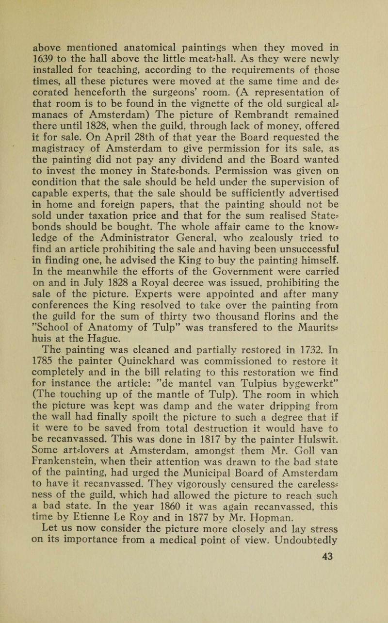 above mentioned anatomical paintings when they moved in 1639 to the hall above the little meat?hali. As they were newly installed for teaching, according to the requirements of those times, all these pictures were moved at the same time and de? corated henceforth the surgeons’ room. (A representation of that room is to be found in the vignette of the old surgical ah manacs of Amsterdam) The picture of Rembrandt remained there until 1828, when the guild, through lack of money, offered it for sale. On April 28th of that year the Board requested the magistracy of Amsterdam to give permission for its sale, as the painting did not pay any dividend and the Board wanted to invest the money in State?bonds. Permission was given on condition that the sale should be held under the supervision of capable experts, that the sale should be sufficiently advertised in home and foreign papers, that the painting should not be sold under taxation price and that for the sum realised State? bonds should be bought. The whole affair came to the know? ledge of the Administrator General, who zealously tried to find an article prohibiting the sale and having been unsuccessful in finding one, he advised the King to buy the painting himself. In the meanwhile the efforts of the Government were carried on and in July 1828 a Royal decree was issued, prohibiting the sale of the picture. Experts were appointed and after many conferences the King resolved to take over the painting from the guild for the sum of thirty two thousand florins and the ’’School of Anatomy of Tulp” was transfered to the Maurits? huis at the Hague. The painting was cleaned and partially restored in 1732. In 1785 the painter Quinckhard was commissioned to restore it completely and in the bill relating to this restoration we find for instance the article: ”de mantel van Tulpius bygewerkt” (The touching up of the mantle of Tulp). The room in which the picture was kept was damp and the water dripping from the wall had finally spoilt the picture to such a degree that if it were to be saved from total destruction it would have to be recanvassed. This was done in 1817 by the painter Hulswit. Some art?lovers at Amsterdam, amongst them Mr. Goll van Frankenstein, when their attention was drawn to the bad state of the painting, had urged the Municipal Board of Amsterdam to have it recanvassed. They vigorously censured the careless? ness of the guild, which had allowed the picture to reach such a bad state. In the year 1860 it was again recanvassed, this time by Etienne Le Roy and in 1877 by Mr. Hopman. Let us now consider the picture more closely and lay stress on its importance from a medical point of view. Undoubtedly