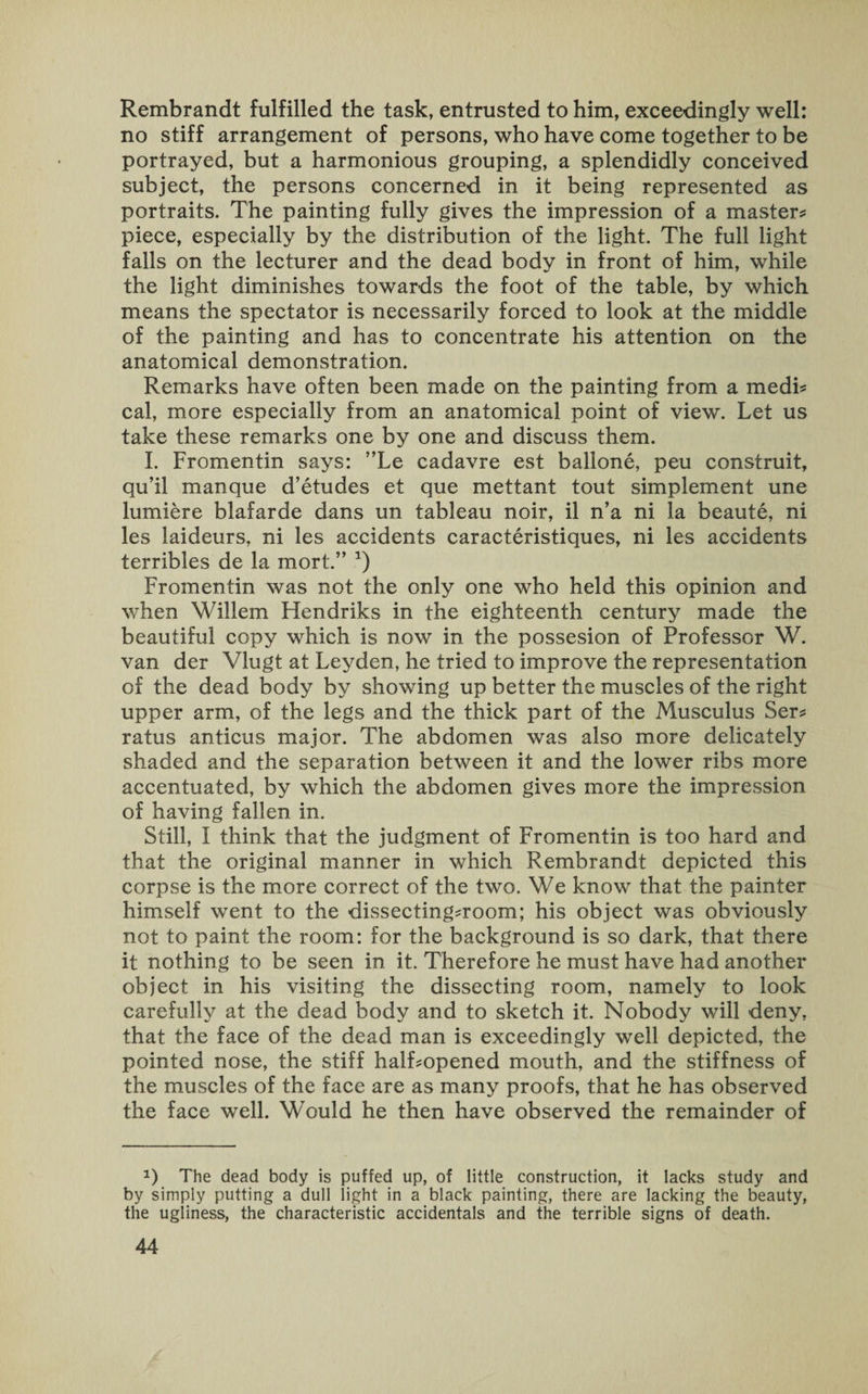 Rembrandt fulfilled the task, entrusted to him, exceedingly well: no stiff arrangement of persons, who have come together to be portrayed, but a harmonious grouping, a splendidly conceived subject, the persons concerned in it being represented as portraits. The painting fully gives the impression of a master* piece, especially by the distribution of the light. The full light falls on the lecturer and the dead body in front of him, while the light diminishes towards the foot of the table, by which means the spectator is necessarily forced to look at the middle of the painting and has to concentrate his attention on the anatomical demonstration. Remarks have often been made on the painting from a medi* cal, more especially from an anatomical point of view. Let us take these remarks one by one and discuss them. I. Fromentin says: ”Le cadavre est ballone, peu construit, qu’il manque d’etudes et que mettant tout simplement une lumiere blafarde dans un tableau noir, il n’a ni la beaute, ni les laideurs, ni les accidents caracteristiques, ni les accidents terribles de la mort.” a) Fromentin was not the only one who held this opinion and when Willem Ffendriks in the eighteenth century made the beautiful copy which is now in the possesion of Professor W. van der Vlugt at Leyden, he tried to improve the representation of the dead body by showing up better the muscles of the right upper arm, of the legs and the thick part of the Musculus Ser* ratus anticus major. The abdomen was also more delicately shaded and the separation between it and the lower ribs more accentuated, by which the abdomen gives more the impression of having fallen in. Still, I think that the judgment of Fromentin is too hard and that the original manner in which Rembrandt depicted this corpse is the more correct of the two. We know that the painter himself went to the dissecting*room; his object was obviously not to paint the room: for the background is so dark, that there it nothing to be seen in it. Therefore he must have had another object in his visiting the dissecting room, namely to look carefully at the dead body and to sketch it. Nobody will deny, that the face of the dead man is exceedingly well depicted, the pointed nose, the stiff half*opened mouth, and the stiffness of the muscles of the face are as many proofs, that he has observed the face well. Would he then have observed the remainder of a) The dead body is puffed up, of little construction, it lacks study and by simply putting a dull light in a black painting, there are lacking the beauty, the ugliness, the characteristic accidentals and the terrible signs of death.