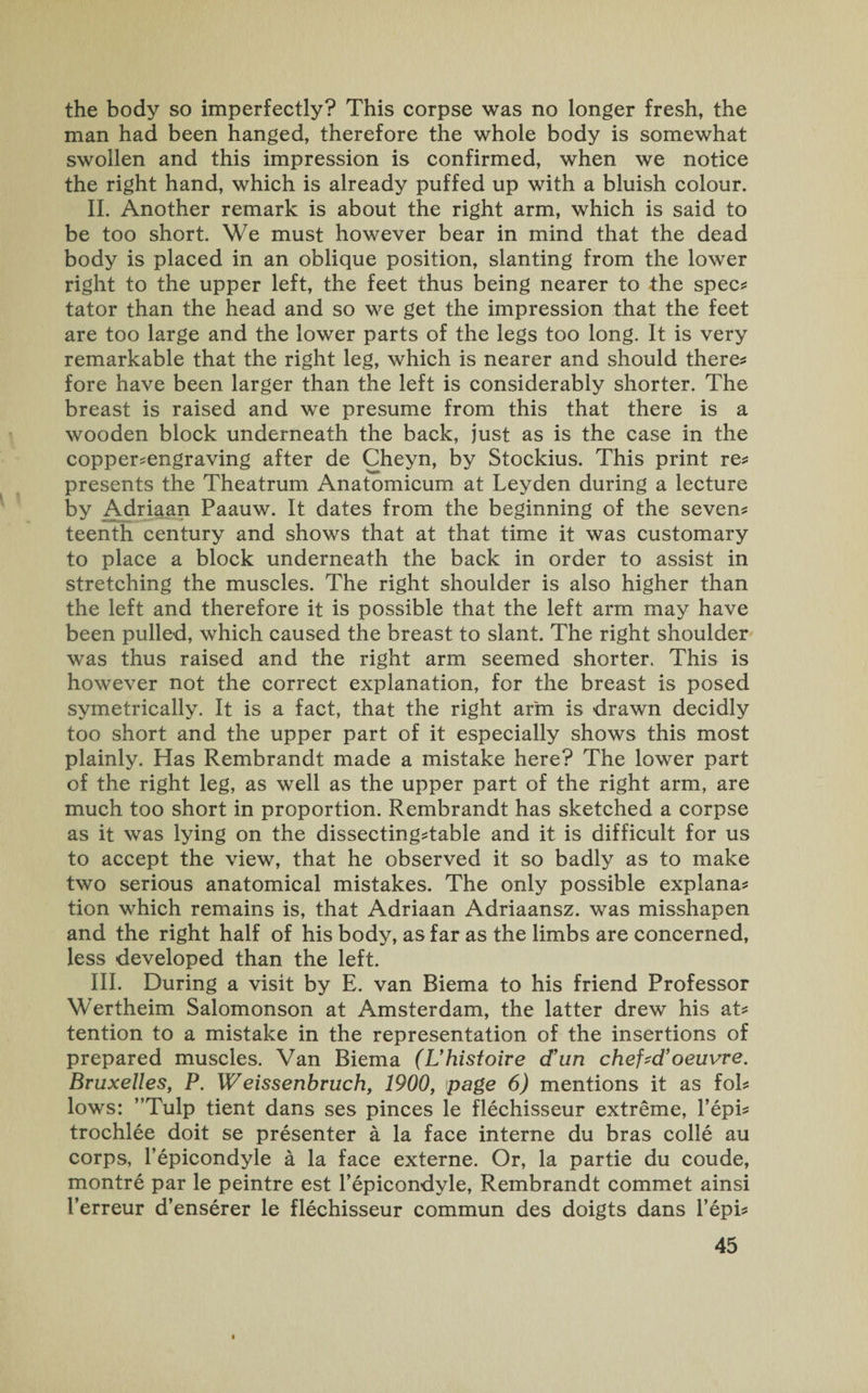 the body so imperfectly? This corpse was no longer fresh, the man had been hanged, therefore the whole body is somewhat swollen and this impression is confirmed, when we notice the right hand, which is already puffed up with a bluish colour. II. Another remark is about the right arm, which is said to be too short. We must however bear in mind that the dead body is placed in an oblique position, slanting from the lower right to the upper left, the feet thus being nearer to the spec* tator than the head and so we get the impression that the feet are too large and the lower parts of the legs too long. It is very remarkable that the right leg, which is nearer and should there* fore have been larger than the left is considerably shorter. The breast is raised and we presume from this that there is a wooden block underneath the back, just as is the case in the copper*engraving after de Cheyn, by Stockius. This print re* presents the Theatrum Anatomicum at Leyden during a lecture by Adriaan Paauw. It dates from the beginning of the seven* teenth century and shows that at that time it was customary to place a block underneath the back in order to assist in stretching the muscles. The right shoulder is also higher than the left and therefore it is possible that the left arm may have been pulled, which caused the breast to slant. The right shoulder was thus raised and the right arm seemed shorter. This is however not the correct explanation, for the breast is posed symetrically. It is a fact, that the right arm is drawn decidly too short and the upper part of it especially shows this most plainly. Has Rembrandt made a mistake here? The lower part of the right leg, as well as the upper part of the right arm, are much too short in proportion. Rembrandt has sketched a corpse as it was lying on the dissecting*table and it is difficult for us to accept the view, that he observed it so badly as to make two serious anatomical mistakes. The only possible explana* tion which remains is, that Adriaan Adriaansz. was misshapen and the right half of his body, as far as the limbs are concerned, less developed than the left. III. During a visit by E. van Biema to his friend Professor Wertheim Salomonson at Amsterdam, the latter drew his at* tention to a mistake in the representation of the insertions of prepared muscles. Van Biema (L’histoire d’un chef-d’oeuvre. Bruxelles, P. Weissenbruch, 1900, page 6) mentions it as fol* lows: ”Tulp tient dans ses pinces le flechisseur extreme, l’epi* trochlee doit se presenter a la face interne du bras colie au corps, l’epicondyle a la face externe. Or, la partie du coude, montre par le peintre est l’epicondyle, Rembrandt commet ainsi I’erreur d’enserer le flechisseur commun des doigts dans l’epi*