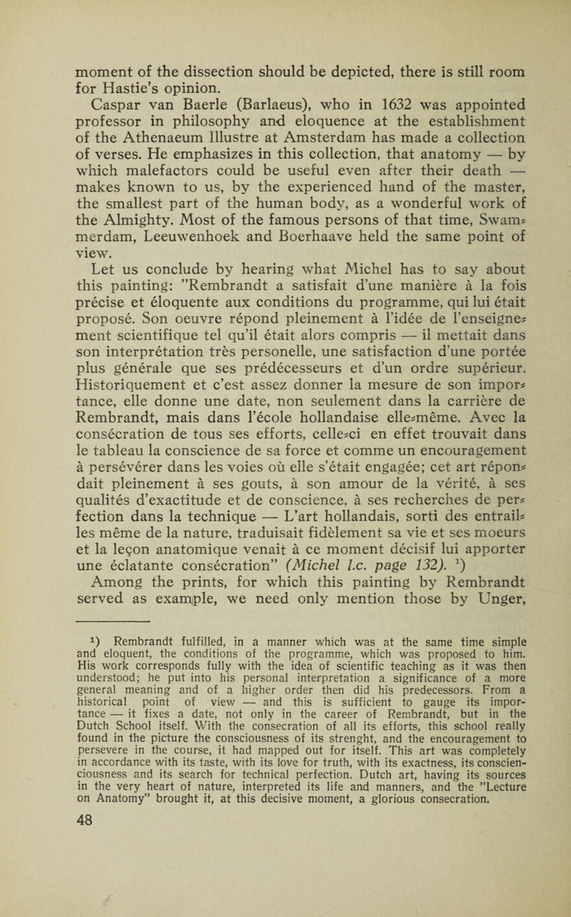 moment of the dissection should be depicted, there is still room for Hastie’s opinion. Caspar van Baerle (Barlaeus), who in 1632 was appointed professor in philosophy and eloquence at the establishment of the Athenaeum Illustre at Amsterdam has made a collection of verses. He emphasizes in this collection, that anatomy — by which malefactors could be useful even after their death — makes known to us, by the experienced hand of the master, the smallest part of the human body, as a wonderful work of the Almighty. Most of the famous persons of that time, Swam? merdam, Leeuwenhoek and Boerhaave held the same point of view. Let us conclude by hearing what Michel has to say about this painting: ’’Rembrandt a satisfait d’une maniere a la fois precise et eloquente aux conditions du programme, qui lui etait propose. Son oeuvre repond pleinement a l’idee de l’enseigne? ment scientifique tel qu’il etait alors compris — il mettait dans son interpretation tres personelle, une satisfaction d’une portee plus generale que ses predecesseurs et d’un ordre superieur. Historiquement et c’est assez donner la mesure de son impor? tance, elle donne une date, non seulement dans la carriere de Rembrandt, mais dans l’ecole hollandaise elle?meme. Avec la consecration de tous ses efforts, celle?ci en effet trouvait dans le tableau la conscience de sa force et comme un encouragement a perseverer dans les voies ou elle s’etait engagee; cet art repon? dait pleinement a ses gouts, a son amour de la verite, a ses qualites d’exactitude et de conscience, a ses recherches de per? fection dans la technique — L’art hollandais, sorti des entrail? les meme de la nature, traduisait fidelement sa vie et ses moeurs et la legon anatomique venait a ce moment decisif lui apporter une eclatante consecration” (Michel l.c. page 132). *) Among the prints, for which this painting by Rembrandt served as example, we need only mention those by Unger, *) Rembrandt fulfilled, in a manner which was at the same time simple and eloquent, the conditions of the programme, which was proposed to him. His work corresponds fully with the idea of scientific teaching as it was then understood; he put into his personal interpretation a significance of a more general meaning and of a higher order then did his predecessors. From a historical point of view — and this is sufficient to gauge its impor¬ tance — it fixes a date, not only in the career of Rembrandt, but in the Dutch School itself. With the consecration of all its efforts, this school really found in the picture the consciousness of its strenght, and the encouragement to persevere in the course, it had mapped out for itself. This art was completely in accordance with its taste, with its love for truth, with its exactness, its conscien- ciousness and its search for technical perfection. Dutch art, having its sources in the very heart of nature, interpreted its life and manners, and the ’’Lecture on Anatomy” brought it, at this decisive moment, a glorious consecration.