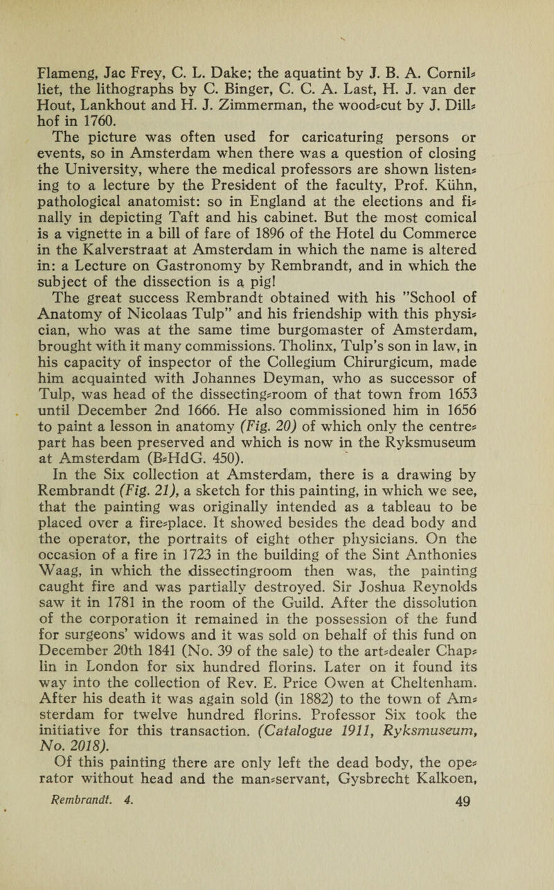 s Flameng, Jac Frey, C. L. Dake; the aquatint by J. B. A. Cornil? liet, the lithographs by C. Binger, C. C. A. Last, H. J. van der Flout, Lankhout and FI. J. Zimmerman, the wood?cut by J. Dill* hof in 1760. The picture was often used for caricaturing persons or events, so in Amsterdam when there was a question of closing the University, where the medical professors are shown listen? ing to a lecture by the President of the faculty, Prof. Kuhn, pathological anatomist: so in England at the elections and fi? nally in depicting Taft and his cabinet. But the most comical is a vignette in a bill of fare of 1896 of the Hotel du Commerce in the Kalverstraat at Amsterdam in which the name is altered in: a Lecture on Gastronomy by Rembrandt, and in which the subject of the dissection is a pig! The great success Rembrandt obtained with his School of Anatomy of Nicolaas Tulp” and his friendship with this physi? cian, who was at the same time burgomaster of Amsterdam, brought with it many commissions. Tholinx, Tulp’s son in law, in his capacity of inspector of the Collegium Chirurgicum, made him acquainted with Johannes Deyman, who as successor of Tulp, was head of the dissecting?room of that town from 1653 until December 2nd 1666. He also commissioned him in 1656 to paint a lesson in anatomy (Fig. 20) of which only the centre? part has been preserved and which is now in the Ryksmuseum at Amsterdam (B?HdG. 450). In the Six collection at Amsterdam, there is a drawing by Rembrandt (Fig. 21), a sketch for this painting, in which we see, that the painting was originally intended as a tableau to be placed over a fire?place. It showed besides the dead body and the operator, the portraits of eight other physicians. On the occasion of a fire in 1723 in the building of the Sint Anthonies Waag, in which the dissectingroom then was, the painting caught fire and was partially destroyed. Sir Joshua Reynolds saw it in 1781 in the room of the Guild. After the dissolution of the corporation it remained in the possession of the fund for surgeons’ widows and it was sold on behalf of this fund on December 20th 1841 (No. 39 of the sale) to the art?dealer Chap? lin in London for six hundred florins. Later on it found its way into the collection of Rev. E. Price Owen at Cheltenham. After his death it was again sold (in 1882) to the town of Am? sterdam for twelve hundred florins. Professor Six took the initiative for this transaction. (Catalogue 1911, Ryksmuseum, No. 2018). Of this painting there are only left the dead body, the ope? rator without head and the man?servant, Gysbrecht Kalkoen,