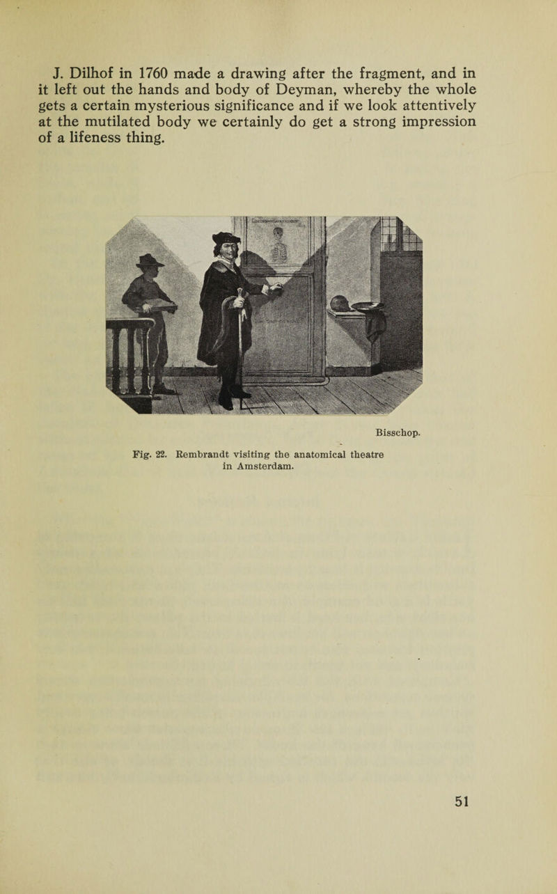 J. Dilhof in 1760 made a drawing after the fragment, and in it left out the hands and body of Deyman, whereby the whole gets a certain mysterious significance and if we look attentively at the mutilated body we certainly do get a strong impression of a lifeness thing. Bisschop. Fig. 22. Rembrandt visiting the anatomical theatre in Amsterdam.