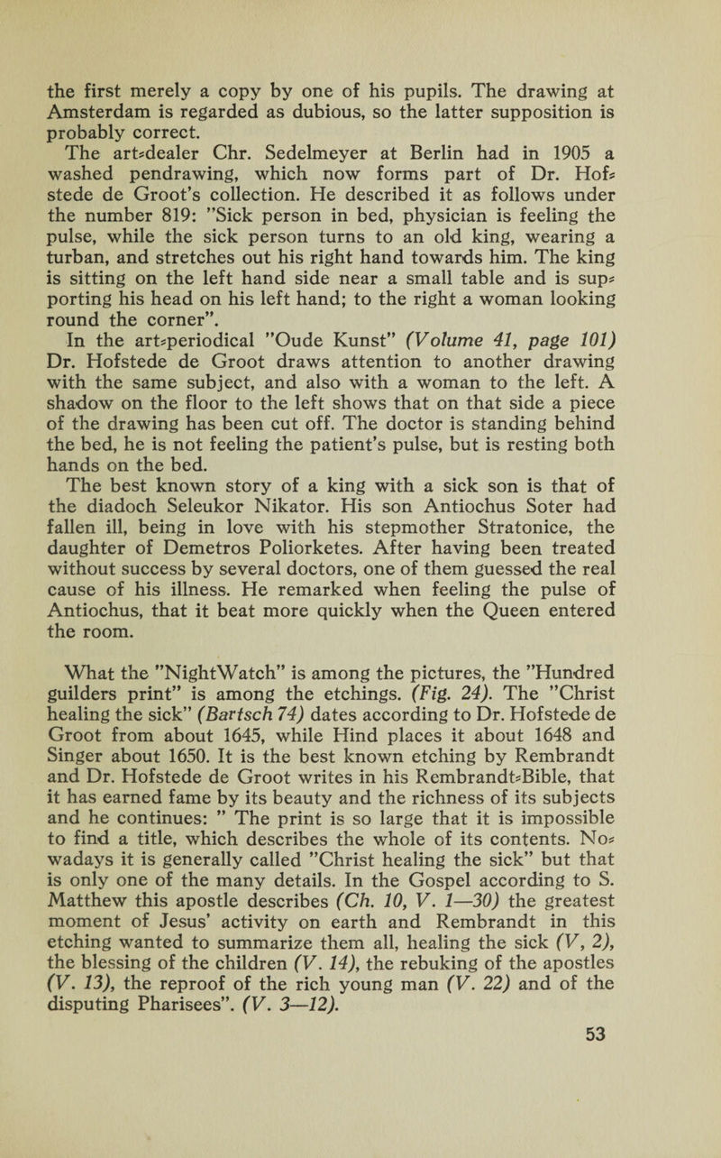 the first merely a copy by one of his pupils. The drawing at Amsterdam is regarded as dubious, so the latter supposition is probably correct. The art?dealer Chr. Sedelmeyer at Berlin had in 1905 a washed pendrawing, which now forms part of Dr. Hof* stede de Groot’s collection. He described it as follows under the number 819: ’’Sick person in bed, physician is feeling the pulse, while the sick person turns to an old king, wearing a turban, and stretches out his right hand towards him. The king is sitting on the left hand side near a small table and is sup* porting his head on his left hand; to the right a woman looking round the corner”. In the art?periodical ”Oude Kunst” (Volume 41, page 101) Dr. Hofstede de Groot draws attention to another drawing with the same subject, and also with a woman to the left. A shadow on the floor to the left shows that on that side a piece of the drawing has been cut off. The doctor is standing behind the bed, he is not feeling the patient’s pulse, but is resting both hands on the bed. The best known story of a king with a sick son is that of the diadoch Seleukor Nikator. His son Antiochus Soter had fallen ill, being in love with his stepmother Stratonice, the daughter of Demetros Poliorketes. After having been treated without success by several doctors, one of them guessed the real cause of his illness. He remarked when feeling the pulse of Antiochus, that it beat more quickly when the Queen entered the room. What the ’’NightWatch” is among the pictures, the ’’Hundred guilders print” is among the etchings. (Fig. 24). The ’’Christ healing the sick” (Bartsch 74) dates according to Dr. Hofstede de Groot from about 1645, while Hind places it about 1648 and Singer about 1650. It is the best known etching by Rembrandt and Dr. Hofstede de Groot writes in his Rembrandt?Bible, that it has earned fame by its beauty and the richness of its subjects and he continues: ” The print is so large that it is impossible to find a title, which describes the whole of its contents. No? wadays it is generally called ’’Christ healing the sick” but that is only one of the many details. In the Gospel according to S. Matthew this apostle describes (Ch. 10, V. 1—30) the greatest moment of Jesus’ activity on earth and Rembrandt in this etching wanted to summarize them all, healing the sick (V, 2), the blessing of the children (V. 14), the rebuking of the apostles (V. 13), the reproof of the rich young man (V. 22) and of the disputing Pharisees”. (V. 3—12).