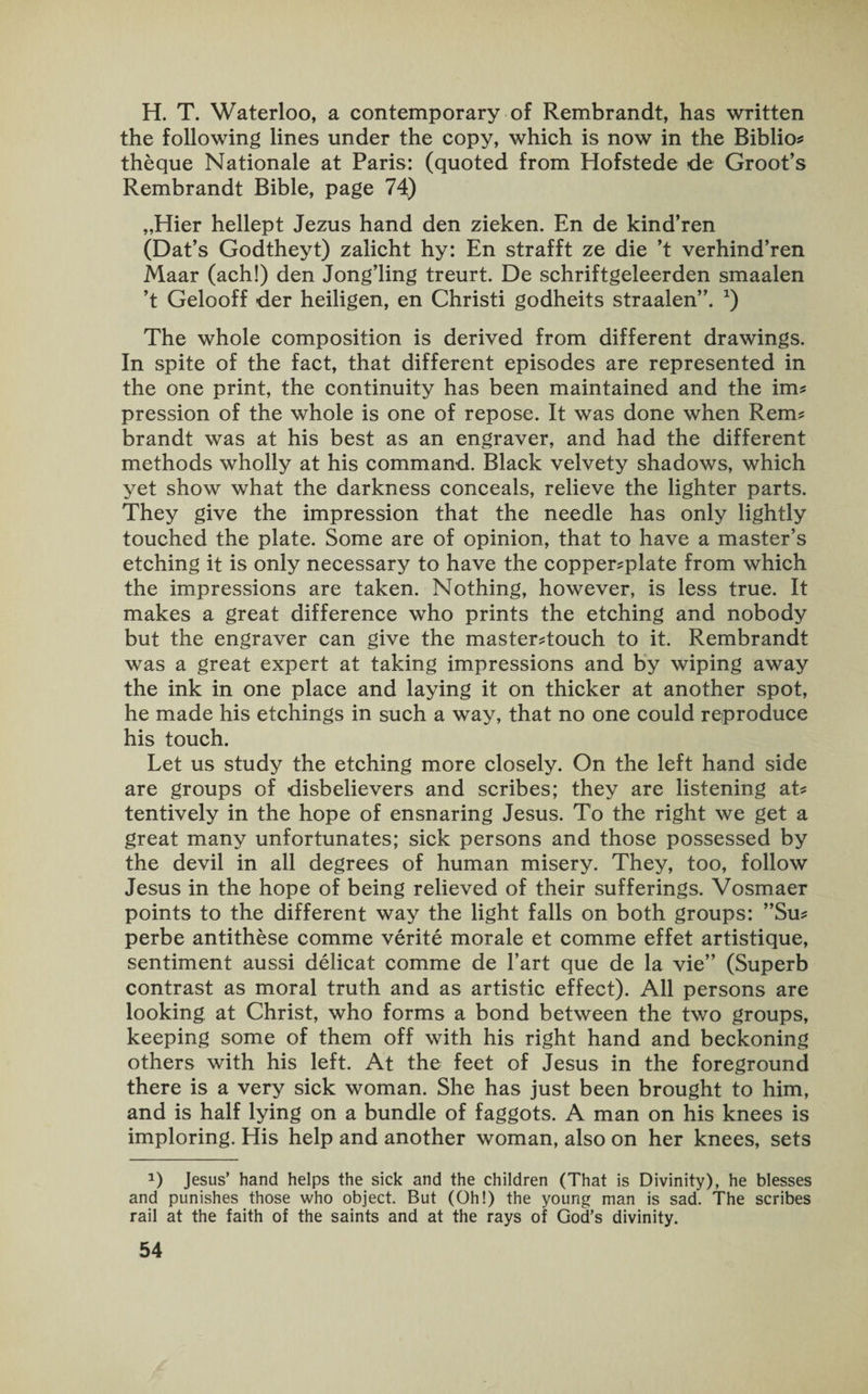 H. T. Waterloo, a contemporary of Rembrandt, has written the following lines under the copy, which is now in the Biblio? theque Nationale at Paris: (quoted from Hofstede de Groot’s Rembrandt Bible, page 74) „Hier hellept Jezus hand den zieken. En de kind’ren (Dat’s Godtheyt) zalicht hy: En strafft ze die ’t verhind’ren Maar (ach!) den Jong’ling treurt. De schriftgeleerden smaalen ’t Gelooff der heiligen, en Christi godheits straalen”. x) The whole composition is derived from different drawings. In spite of the fact, that different episodes are represented in the one print, the continuity has been maintained and the im? pression of the whole is one of repose. It was done when Rem? brandt was at his best as an engraver, and had the different methods wholly at his command. Black velvety shadows, which yet show what the darkness conceals, relieve the lighter parts. They give the impression that the needle has only lightly touched the plate. Some are of opinion, that to have a master’s etching it is only necessary to have the copperplate from which the impressions are taken. Nothing, however, is less true. It makes a great difference who prints the etching and nobody but the engraver can give the mastertouch to it. Rembrandt was a great expert at taking impressions and by wiping away the ink in one place and laying it on thicker at another spot, he made his etchings in such a way, that no one could reproduce his touch. Let us study the etching more closely. On the left hand side are groups of disbelievers and scribes; they are listening at? tentively in the hope of ensnaring Jesus. To the right we get a great many unfortunates; sick persons and those possessed by the devil in all degrees of human misery. They, too, follow Jesus in the hope of being relieved of their sufferings. Vosmaer points to the different way the light falls on both groups: ”Su? perbe antithese comme verite morale et comme effet artistique, sentiment aussi delicat comme de Fart que de la vie” (Superb contrast as moral truth and as artistic effect). All persons are looking at Christ, who forms a bond between the two groups, keeping some of them off with his right hand and beckoning others with his left. At the feet of Jesus in the foreground there is a very sick woman. She has just been brought to him, and is half lying on a bundle of faggots. A man on his knees is imploring. His help and another woman, also on her knees, sets D Jesus’ hand helps the sick and the children (That is Divinity), he blesses and punishes those who object. But (Oh!) the young man is sad. The scribes rail at the faith of the saints and at the rays of God’s divinity.