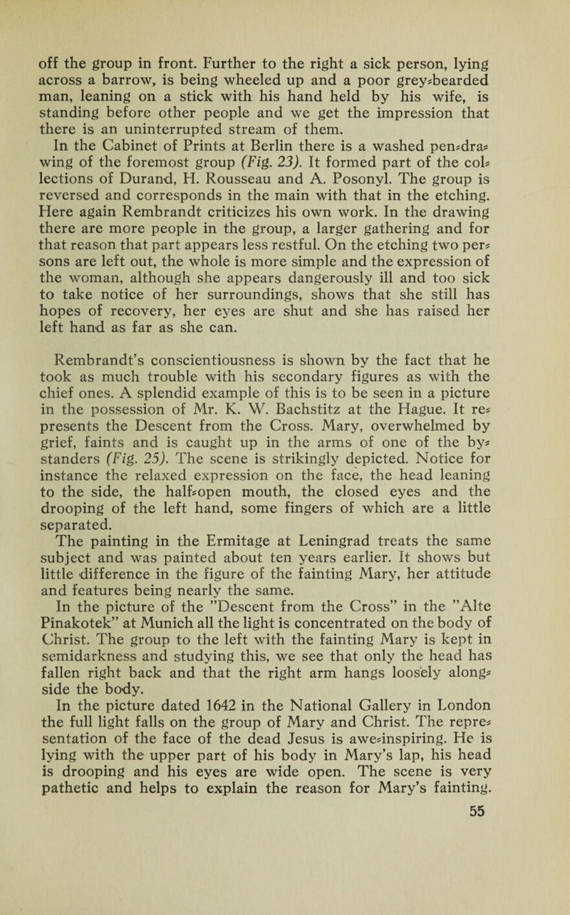 off the group in front. Further to the right a sick person, lying across a barrow, is being wheeled up and a poor grey?bearded man, leaning on a stick with his hand held by his wife, is standing before other people and we get the impression that there is an uninterrupted stream of them. In the Cabinet of Prints at Berlin there is a washed pen?dra? wing of the foremost group (Fig. 23). It formed part of the cob lections of Durand, H. Rousseau and A. Posonyl. The group is reversed and corresponds in the main with that in the etching. Here again Rembrandt criticizes his own work. In the drawing there are more people in the group, a larger gathering and for that reason that part appears less restful. On the etching two per? sons are left out, the whole is more simple and the expression of the woman, although she appears dangerously ill and too sick to take notice of her surroundings, shows that she still has hopes of recovery, her eyes are shut and she has raised her left hand as far as she can. Rembrandt’s conscientiousness is shown by the fact that he took as much trouble with his secondary figures as with the chief ones. A splendid example of this is to be seen in a picture in the possession of Mr. K. W. Bachstitz at the Hague. It re? presents the Descent from the Cross. Mary, overwhelmed by grief, faints and is caught up in the arms of one of the by? standers (Fig. 25). The scene is strikingly depicted. Notice for instance the relaxed expression on the face, the head leaning to the side, the half?open mouth, the closed eyes and the drooping of the left hand, some fingers of which are a little separated. The painting in the Ermitage at Leningrad treats the same subject and was painted about ten years earlier. It shows but little difference in the figure of the fainting Mary, her attitude and features being nearly the same. In the picture of the ’’Descent from the Cross” in the ”Alte Pinakotek” at Munich all the light is concentrated on the body of Christ. The group to the left with the fainting Mary is kept in semidarkness and studying this, we see that only the head has fallen right back and that the right arm hangs loosely along? side the body. In the picture dated 1642 in the National Gallery in London the full light falls on the group of Mary and Christ. The repre? sentation of the face of the dead Jesus is awe?inspiring. He is lying with the upper part of his body in Mary’s lap, his head is drooping and his eyes are wide open. The scene is very pathetic and helps to explain the reason for Mary’s fainting.