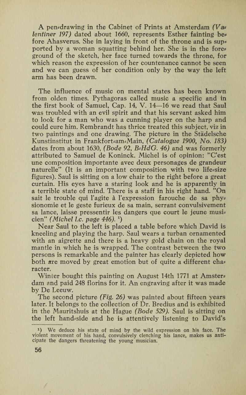 A pemdrawing in the Cabinet of Prints at Amsterdam (Va* lentiner 197) dated about 1660, represents Esther fainting be* fore Ahasverus. She in laying in front of the throne and is sup* ported by a woman squatting behind her. She is in the fore* ground of the sketch, her face turned towards the throne, for which reason the expression of her countenance cannot be seen and we can guess of her condition only by the way the left arm has been drawn. The influence of music on mental states has been known from olden times. Pythagoras called music a specific and in the first book of Samuel, Cap. 14, V. 14—16 we read that Saul was troubled with an evil spirit and that his servant asked him to look for a man who was a cunning player on the harp and could cure him. Rembrandt has thrice treated this subject, viz in two paintings and one drawing. The picture in the Stadelsche Kunstinstitut in Frankfort*am*Main, (Catalogue 1900, No. 183) dates from about 1630, (Bode 92, B'HdG. 46) and was formerly attributed to Samuel de Koninck. Michel is of opinion: ’’C’est une composition importante avec deux personages de grandeur naturelle” (It is an important composition with two life*size figures). Saul is sitting on a low chair to the right before a great curtain. His eyes have a staring look and he is apparently in a terrible state of mind. There is a staff in his right hand. ”On sait le trouble qui l’agite a l’expression farouche de sa phy* sionomie et le geste furieux de sa main, serrant convulsivement sa lance, laisse pressentir les dangers que court le jeune musi* den” (Michel l.c. page 446). x) Near Saul to the left is placed a table before which David is kneeling and playing the harp. Saul wears a turban ornamented with an aigrette and there is a heavy gold chain on the royal mantle in which he is wrapped. The contrast between the two persons is remarkable and the painter has clearly depicted how both are moved by great emotion but of quite a different cha* racter. Winter bought this painting on August 14th 1771 at Amster* dam and paid 248 florins for it. An engraving after it was made by De Leeuw. The second picture (Fig. 26) was painted about fifteen years later. It belongs to the collection of Dr. Bredius and is exhibited in the Mauritshuis at the Hague (Bode 529). Saul is sitting on the left hand*side and he is attentively listening to David’s *) We deduce his state of mind by the wild expression on his face. The violent movement of his hand, convulsively clenching his lance, makes us anti¬ cipate the dangers threatening the young musician.