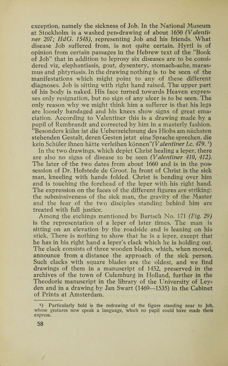exception, namely the sickness of Job. In the National Museum at Stockholm is a washed pen-drawing of about 1650 (Valenti- nev 207; HdG. 1548), representing Job and his friends. What disease Job suffered from, is not quite certain. Hyrtl is of opinion from certain passages in the Hebrew text of the ’’Book of Job” that in addition to leprosy six diseases are to be consi- dered viz, elephantiasis, gout, dysentery, stomach-ache, maras¬ mus and phtyriasis. In the drawing nothing is to be seen of the manifestations which might point to any of these different diagnoses. Job is sitting with right hand raised. The upper part of his body is naked. His face turned towards Heaven expres¬ ses only resignation, but no sign of any ulcer is to be seen. The only reason why we might think him a sufferer is that his legs are loosely bandaged and his knees show signs of great ema# ciation. According to Valentiner this is a drawing made by a pupil of Rembrandt and corrected by him in a masterly fashion. ’’Besonders kiihn ist die Ueberzeichnung des Hiobs am nachsten stehenden Gestalt, deren Gesten jetzt eine Sprache sprechen, die kein Schuler ihnen hatte verleihen konnen”(Valentinev l.c. 479. x) In the two drawings, which depict Christ healing a leper, there are also no signs of disease to be seen (Valentinev 410, 412). The later of'the two dates from about 1660 and is in the pos¬ session of Dr. Hofstede de Groot. In front of Christ is the sick man, kneeling with hands folded. Christ is bending over him and is touching the forehead of the leper with his right hand. The expression on the faces of the different figures are striking: the submissiveness of the sick man, the gravity of the Master and the fear of the two disciples standing behind him are treated with full justice. Among the etchings mentioned by Bartsch No. 171 (Fig. 29) is the representation of a leper of later times. The man is sitting on an elevation by the roadside and is leaning on his stick. There is nothing to show that he is a leper, except that he has in his right hand a leper’s clack which he is holding out. The clack consists of three wooden blades, which, when moved, announce from a distance the approach of the sick person. Such clacks with square blades are the oldest, and we find drawings of them in a manuscript of 1452, preserved in the archives of the town of Culemburg in Holland, further in the Theodoric manuscript in the library of the University of Ley¬ den and in a drawing by Jan Swart (1469—1535) in the Cabinet of Prints at Amsterdam. x) Particularly bold is the redrawing of the figure standing near to Job, whose gestures now speak a language, which no pupil could have made them express.