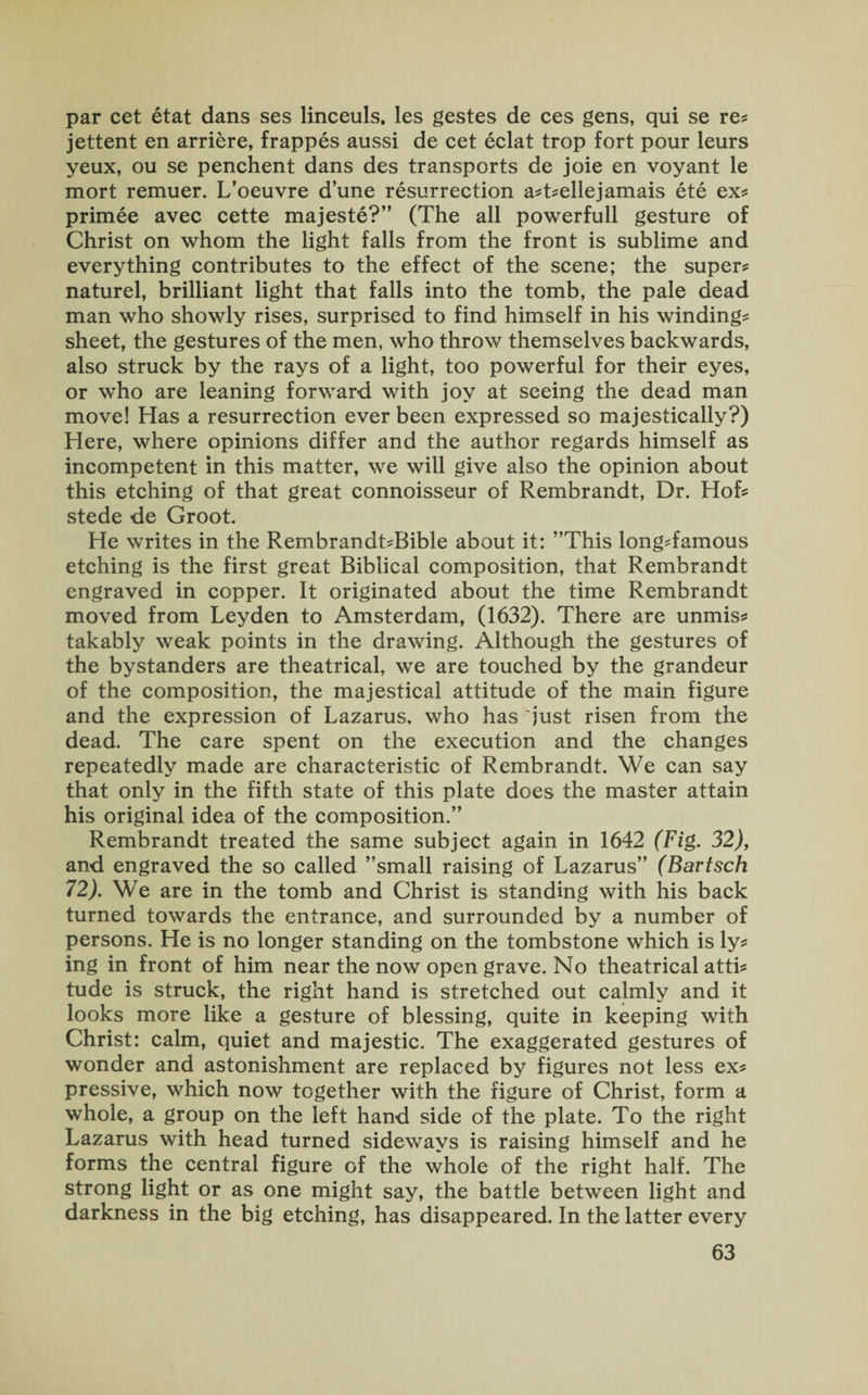 par cet etat dans ses linceuls. les gestes de ces gens, qui se re* jettent en arriere, frappes aussi de cet eclat trop fort pour leurs yeux, ou se penchent dans des transports de joie en voyant le mort remuer. L’oeuvre dune resurrection a*t*ellejamais ete ex* primee avec cette majeste?” (The all powerfull gesture of Christ on whom the light falls from the front is sublime and everything contributes to the effect of the scene; the super* naturel, brilliant light that falls into the tomb, the pale dead man who showly rises, surprised to find himself in his winding* sheet, the gestures of the men, who throw themselves backwards, also struck by the rays of a light, too powerful for their eyes, or who are leaning forward with joy at seeing the dead man move! Has a resurrection ever been expressed so majestically?) Here, where opinions differ and the author regards himself as incompetent in this matter, we will give also the opinion about this etching of that great connoisseur of Rembrandt, Dr. Hof* stede de Groot. He writes in the Rembrandt*Bible about it: ’’This long*famous etching is the first great Biblical composition, that Rembrandt engraved in copper. It originated about the time Rembrandt moved from Leyden to Amsterdam, (1632). There are unmis* takably weak points in the drawing. Although the gestures of the bystanders are theatrical, we are touched by the grandeur of the composition, the majestical attitude of the main figure and the expression of Lazarus, who has just risen from the dead. The care spent on the execution and the changes repeatedly made are characteristic of Rembrandt. We can say that only in the fifth state of this plate does the master attain his original idea of the composition.” Rembrandt treated the same subject again in 1642 (Fig. 32), and engraved the so called ’’small raising of Lazarus” (Bartsch 72). We are in the tomb and Christ is standing with his back turned towards the entrance, and surrounded by a number of persons. He is no longer standing on the tombstone which is ly* ing in front of him near the now open grave. No theatrical atti* tude is struck, the right hand is stretched out calmly and it looks more like a gesture of blessing, quite in keeping with Christ: calm, quiet and majestic. The exaggerated gestures of wonder and astonishment are replaced by figures not less ex* pressive, which now together with the figure of Christ, form a whole, a group on the left hand side of the plate. To the right Lazarus with head turned sideways is raising himself and he forms the central figure of the whole of the right half. The strong light or as one might say, the battle between light and darkness in the big etching, has disappeared. In the latter every
