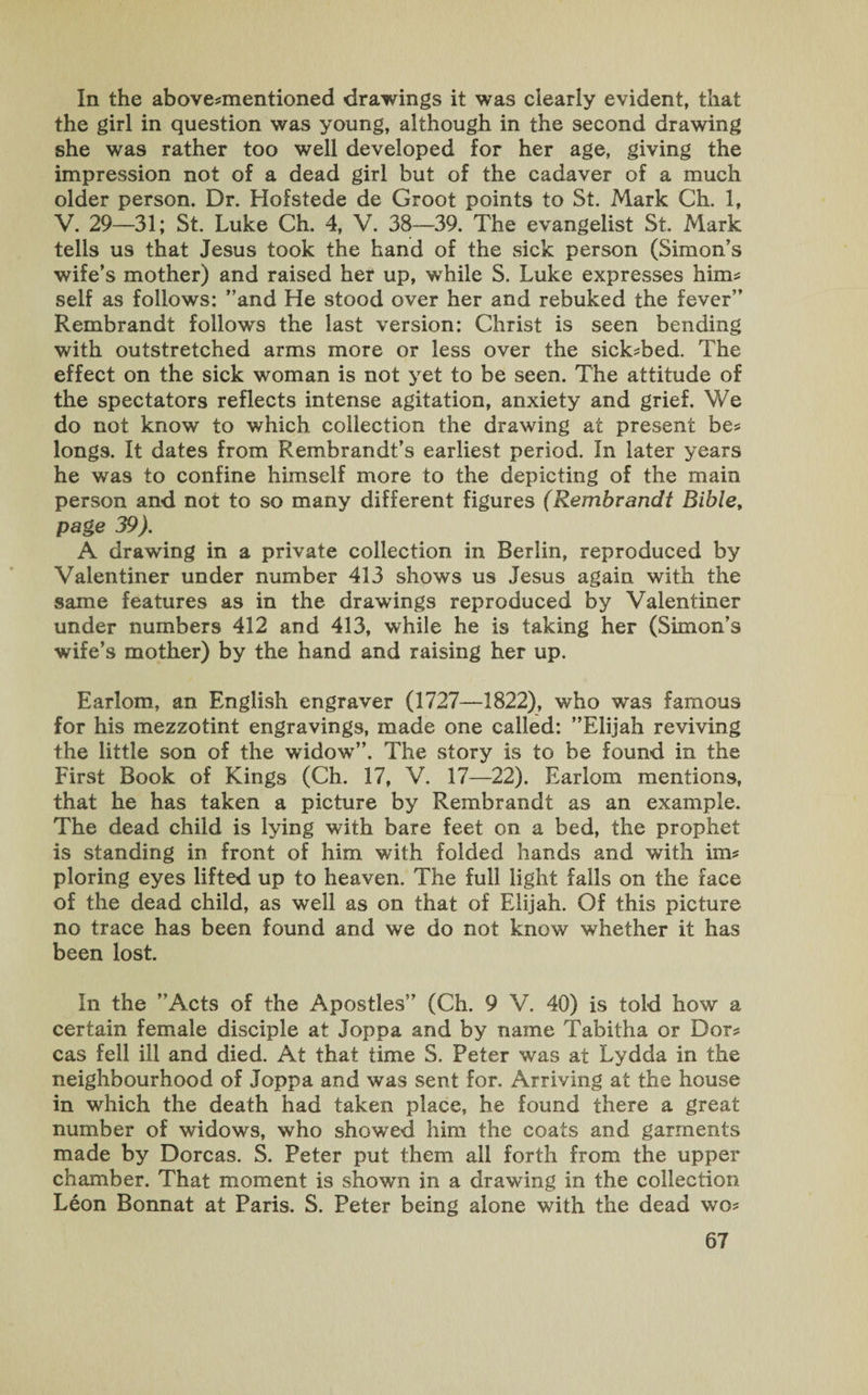 In the above-mentioned drawings it was clearly evident, that the girl in question was young, although in the second drawing she was rather too well developed for her age, giving the impression not of a dead girl but of the cadaver of a much older person. Dr. Hofstede de Groot points to St. Mark Ch. 1, V. 29—31; St. Luke Ch. 4, V. 38—39. The evangelist St. Mark tells us that Jesus took the hand of the sick person (Simon’s wife’s mother) and raised her up, while S. Luke expresses him¬ self as follows: ’’and He stood over her and rebuked the fever” Rembrandt follows the last version: Christ is seen bending with outstretched arms more or less over the sick-bed. The effect on the sick woman is not yet to be seen. The attitude of the spectators reflects intense agitation, anxiety and grief. We do not know to which collection the drawing at present be¬ longs. It dates from Rembrandt’s earliest period. In later years he was to confine himself more to the depicting of the main person and not to so many different figures (Rembrandt Bible, page 39). A drawing in a private collection in Berlin, reproduced by Yalentiner under number 413 shows us Jesus again with the same features as in the drawings reproduced by Valentiner under numbers 412 and 413, while he is taking her (Simon’s wife’s mother) by the hand and raising her up. Earlom, an English engraver (1727—1822), who was famous for his mezzotint engravings, made one called: ’’Elijah reviving the little son of the widow”. The story is to be found in the First Book of Kings (Ch. 17, V. 17—22). Earlom mentions, that he has taken a picture by Rembrandt as an example. The dead child is lying with bare feet on a bed, the prophet is standing in front of him with folded hands and with im¬ ploring eyes lifted up to heaven. The full light falls on the face of the dead child, as well as on that of Elijah. Of this picture no trace has been found and we do not know whether it has been lost. In the ’’Acts of the Apostles” (Ch. 9 V. 40) is told how a certain female disciple at Joppa and by name Tabitha or Dor¬ cas fell ill and died. At that time S. Peter was at Lydda in the neighbourhood of Joppa and was sent for. Arriving at the house in which the death had taken place, he found there a great number of widows, who showed him the coats and garments made by Dorcas. S. Peter put them all forth from the upper chamber. That moment is shown in a drawing in the collection Leon Bonnat at Paris. S. Peter being alone with the dead wo-