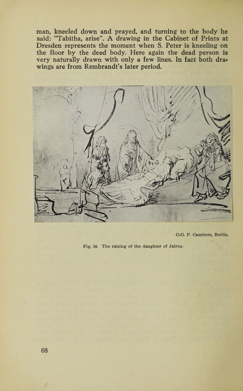 man, kneeled down and prayed, and turning to the body he said: Tabitha, arise”. A drawing in the Cabinet of Prints at Dresden represents the moment when S. Peter is kneeling on the floor by the dead body. Here again the dead person is very naturally drawn with only a few lines. In fact both dra» wings are from Rembrandt’s later period. Coll. P. Cassirers, Berlin. Fig. 34. The raising of the daughter of Jairus.