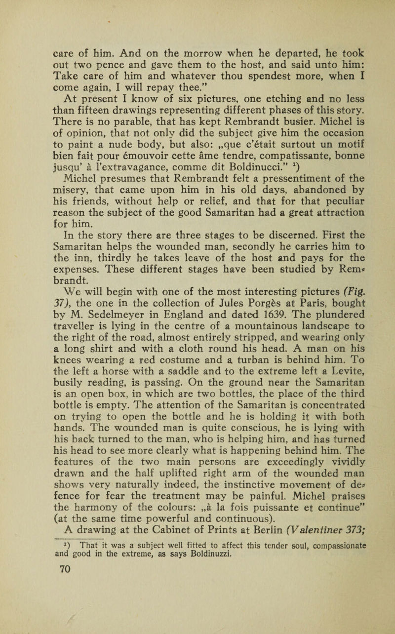 care of him. And on the morrow when he departed, he took out two pence and gave them to the host, and said unto him: Take care of him and whatever thou spendest more, when I come again, I will repay thee.” At present I know of six pictures, one etching and no less than fifteen drawings representing different phases of this story. There is no parable, that has kept Rembrandt busier. Michel is of opinion, that not only did the subject give him the occasion to paint a nude body, but also: „que c’etait surtout un motif bien fait pour emouvoir cette ame tendre, compatissante, bonne jusqu’ a 1’extravagance, comme dit Boldinucci.” *) Michel presumes that Rembrandt felt a pressentiment of the misery, that came upon him in his old days, abandoned by his friends, without help or relief, and that for that peculiar reason the subject of the good Samaritan had a great attraction for him. In the story there are three stages to be discerned. First the Samaritan helps the wounded man, secondly he carries him to the inn, thirdly he takes leave of the host and pays for the expenses. These different stages have been studied by Rem# brandt. We will begin with one of the most interesting pictures (Fig. 37), the one in the collection of Jules Porgks at Paris, bought by M. Sedelmeyer in England and dated 1639. The plundered traveller is lying in the centre of a mountainous landscape to the right of the road, almost entirely stripped, and wearing only a long shirt and with a cloth round his head. A man on his knees wearing a red costume and a turban is behind him. To the left a horse with a saddle and to the extreme left a Levite, busily reading, is passing. On the ground near the Samaritan is an open box, in which are two bottles, the place of the third bottle is empty. The attention of the Samaritan is concentrated on trying to open the bottle and he is holding it with both hands. The wounded man is quite conscious, he is lying with his back turned to the man, who is helping him, and has turned his head to see more clearly what is happening behind him. The features of the two main persons are exceedingly vividly drawn and the half uplifted right arm of the wounded man shows very naturally indeed, the instinctive movement of de* fence for fear the treatment may be painful. Michel praises the harmony of the colours: „a la fois puissante et continue” (at the same time powerful and continuous). A drawing at the Cabinet of Prints at Berlin (Valeniiner 373; x) That it was a subject well fitted to affect this tender soul, compassionate and good in the extreme, as says Boldinuzzi.