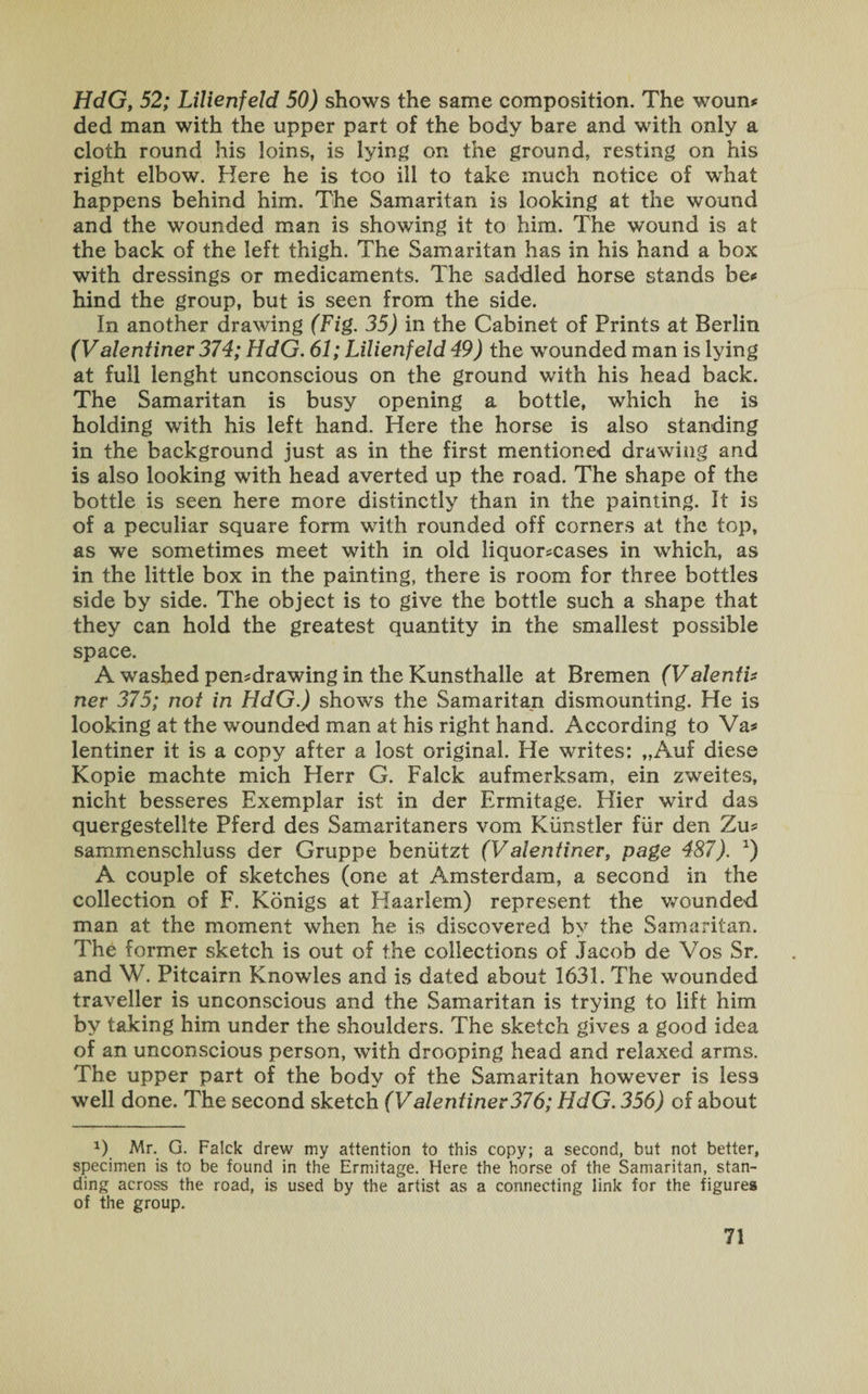HdG, 52; Lilienfeld 50) shows the same composition. The woun* ded man with the upper part of the body bare and with only a cloth round his loins, is lying on the ground, resting on his right elbow. Here he is too ill to take much notice of what happens behind him. The Samaritan is looking at the wound and the wounded man is showing it to him. The wound is at the back of the left thigh. The Samaritan has in his hand a box with dressings or medicaments. The saddled horse stands be* hind the group, but is seen from the side. In another drawing (Fig. 35) in the Cabinet of Prints at Berlin (Valentinev 374; HdG. 61; Lilienfeld 49) the wounded man is lying at full lenght unconscious on the ground with his head back. The Samaritan is busy opening a bottle, which he is holding with his left hand. Here the horse is also standing in the background just as in the first mentioned drawing and is also looking with head averted up the road. The shape of the bottle is seen here more distinctly than in the painting. It is of a peculiar square form with rounded off corners at the top, as we sometimes meet with in old liquor*cases in which, as in the little box in the painting, there is room for three bottles side by side. The object is to give the bottle such a shape that they can hold the greatest quantity in the smallest possible space. A washed pemdrawing in the Kunsthalle at Bremen (Valenti* ner 375; not in HdG.) shows the Samaritan dismounting. He is looking at the wounded man at his right hand. According to Va* lentiner it is a copy after a lost original. He writes: „Auf diese Kopie machte mich Herr G. Falck aufmerksam, ein zweites, nicht besseres Exemplar ist in der Ermitage. Hier wird das quergestelite Pferd des Samaritaners vom Kiinstler far den Tax* sammenschluss der Gruppe beniitzt (Valentinev, page 487). *) A couple of sketches (one at Amsterdam, a second in the collection of F. Konigs at Haarlem) represent the wounded man at the moment when he is discovered by the Samaritan. The former sketch is out of the collections of Jacob de Vos Sr. and W. Pitcairn Knowles and is dated about 1631. The wounded traveller is unconscious and the Samaritan is trying to lift him by taking him under the shoulders. The sketch gives a good idea of an unconscious person, with drooping head and relaxed arms. The upper part of the body of the Samaritan however is less well done. The second sketch (Valentinev376; HdG. 356) of about *) Mr. G. Falck drew my attention to this copy; a second, but not better, specimen is to be found in the Ermitage. Here the horse of the Samaritan, stan¬ ding across the road, is used by the artist as a connecting link for the figures of the group.