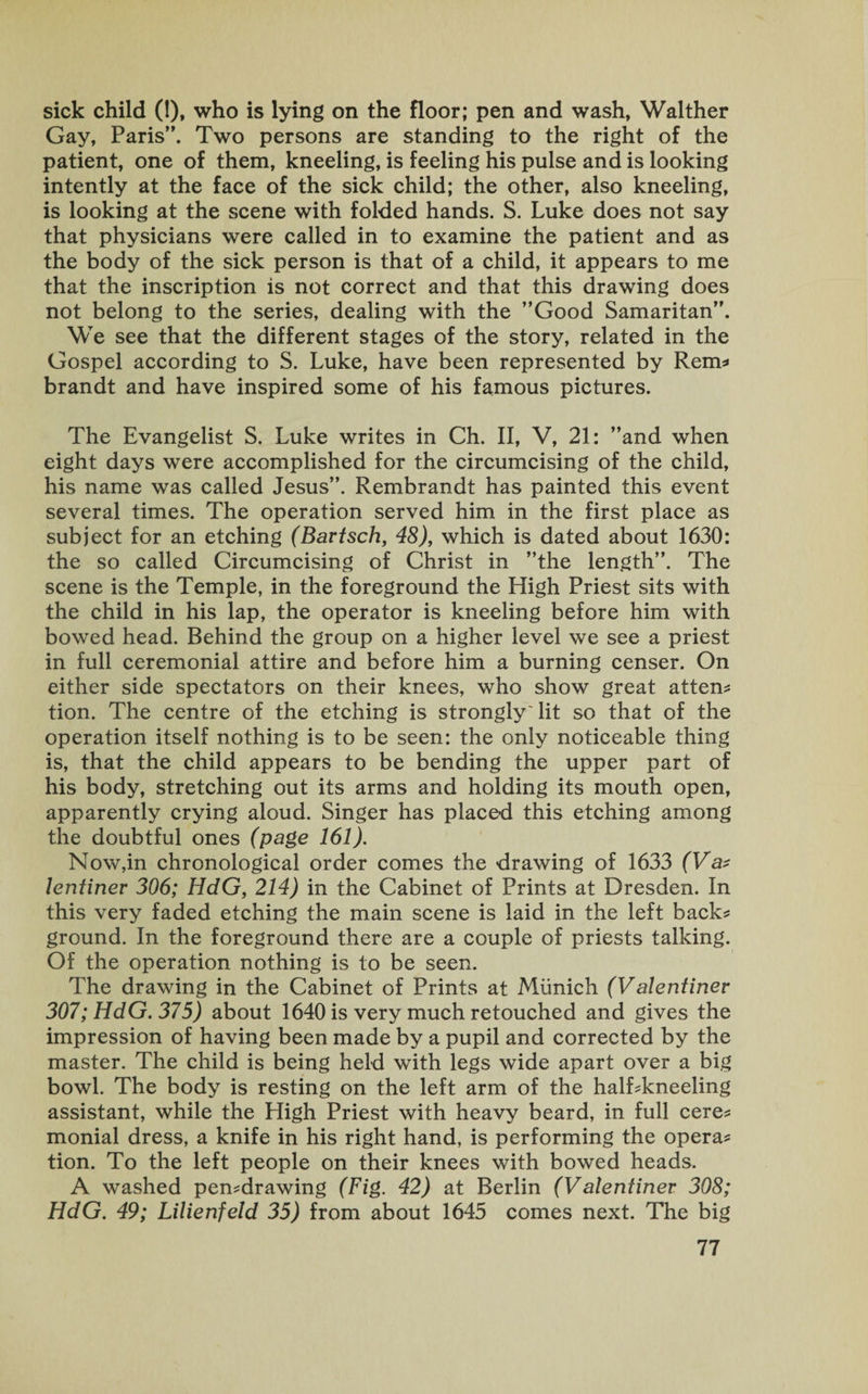 sick child (!), who is lying on the floor; pen and wash, Walther Gay, Paris”. Two persons are standing to the right of the patient, one of them, kneeling, is feeling his pulse and is looking intently at the face of the sick child; the other, also kneeling, is looking at the scene with folded hands. S. Luke does not say that physicians were called in to examine the patient and as the body of the sick person is that of a child, it appears to me that the inscription is not correct and that this drawing does not belong to the series, dealing with the ’’Good Samaritan”. We see that the different stages of the story, related in the Gospel according to S. Luke, have been represented by Rem* brandt and have inspired some of his famous pictures. The Evangelist S. Luke writes in Ch. II, V, 21: ’’and when eight days were accomplished for the circumcising of the child, his name was called Jesus”. Rembrandt has painted this event several times. The operation served him in the first place as subject for an etching (Bartsch, 48), which is dated about 1630: the so called Circumcising of Christ in ’’the length”. The scene is the Temple, in the foreground the High Priest sits with the child in his lap, the operator is kneeling before him with bowed head. Behind the group on a higher level we see a priest in full ceremonial attire and before him a burning censer. On either side spectators on their knees, who show great atten* tion. The centre of the etching is stronglyTit so that of the operation itself nothing is to be seen: the only noticeable thing is, that the child appears to be bending the upper part of his body, stretching out its arms and holding its mouth open, apparently crying aloud. Singer has placed this etching among the doubtful ones (page 161). Now,in chronological order comes the drawing of 1633 (Va* lentinev 306; HdG, 214) in the Cabinet of Prints at Dresden. In this very faded etching the main scene is laid in the left back* ground. In the foreground there are a couple of priests talking. Of the operation nothing is to be seen. The drawing in the Cabinet of Prints at Munich (Valentiner 307; HdG. 375) about 1640 is very much retouched and gives the impression of having been made by a pupil and corrected by the master. The child is being held with legs wide apart over a big bowl. The body is resting on the left arm of the half*kneeling assistant, while the High Priest with heavy beard, in full cere* monial dress, a knife in his right hand, is performing the opera* tion. To the left people on their knees with bowed heads. A washed pen*drawing (Fig. 42) at Berlin (Valentiner 308; HdG. 49; Lilienfeld 35) from about 1645 comes next. The big