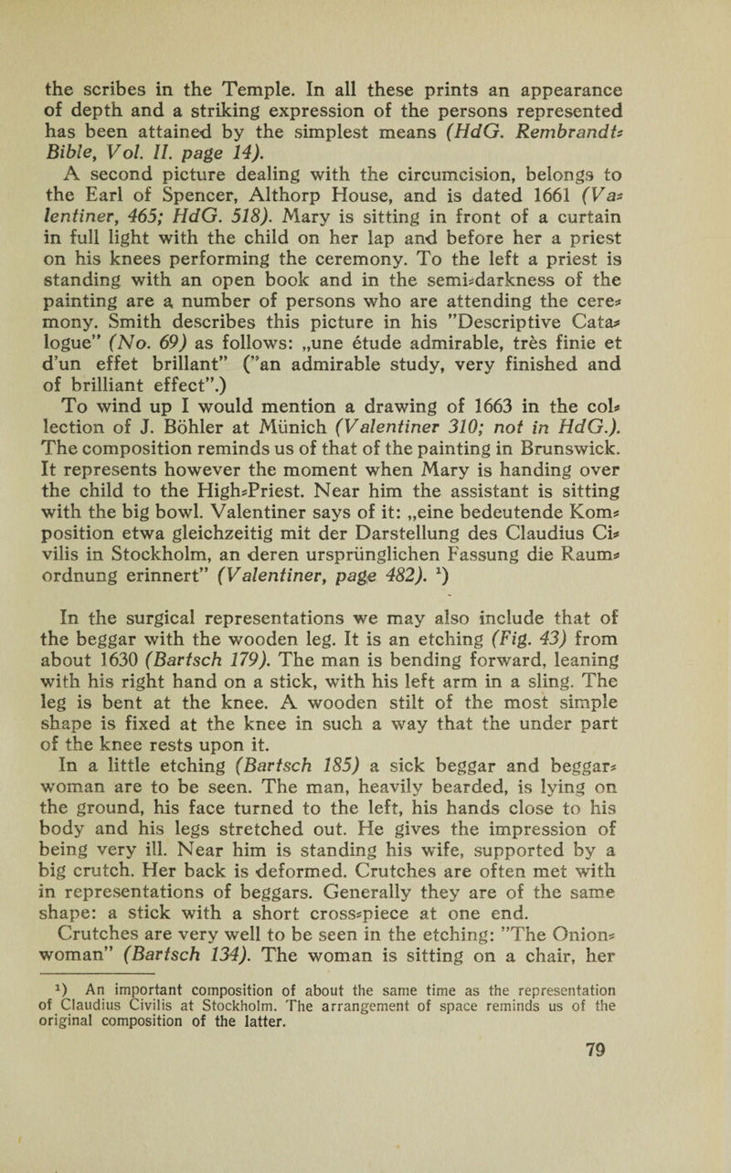 the scribes in the Temple. In all these prints an appearance of depth and a striking expression of the persons represented has been attained by the simplest means (HdG. Rembrandt? Bible, Vol. 11. page 14). A second picture dealing with the circumcision, belongs to the Earl of Spencer, Althorp House, and is dated 1661 (V a* lentiner, 465; HdG. 518). Mary is sitting in front of a curtain in full light with the child on her lap and before her a priest on his knees performing the ceremony. To the left a priest is standing with an open book and in the sembdarkness of the painting are a number of persons who are attending the cere? mony. Smith describes this picture in his Descriptive Cata? logue (No. 69) as follows: „une etude admirable, tres finie et dun effet brillant” (an admirable study, very finished and of brilliant effect.) To wind up I would mention a drawing of 1663 in the col? lection of J. Bohler at Munich (Valentiner 310; not in HdG.). The composition reminds us of that of the painting in Brunswick. It represents however the moment when Mary is handing over the child to the High?Priest. Near him the assistant is sitting with the big bowl. Valentiner says of it: „eine bedeutende Kom? position etwa gleichzeitig mit der Darstellung des Claudius Ci? vilis in Stockholm, an deren urspriinglichen Fassung die Raum? ordnung erinnert (Valentiner, page 482). x) In the surgical representations we may also include that of the beggar with the wooden leg. It is an etching (Fig. 43) from about 1630 (Bartsch 179). The man is bending forward, leaning with his right hand on a stick, with his left arm in a sling. The leg is bent at the knee. A wooden stilt of the most simple shape is fixed at the knee in such a way that the under part of the knee rests upon it. In a little etching (Bartsch 185) a sick beggar and beggar? woman are to be seen. The man, heavily bearded, is lying on the ground, his face turned to the left, his hands close to his body and his legs stretched out. He gives the impression of being very ill. Near him is standing his wife, supported by a. big crutch. Her back is deformed. Crutches are often met with in representations of beggars. Generally they are of the same shape: a stick with a short cross?piece at one end. Crutches are very well to be seen in the etching: The Onion? woman (Bartsch 134). The woman is sitting on a chair, her a) An important composition of about the same time as the representation of Claudius Civilis at Stockholm. The arrangement of space reminds us of the original composition of the latter.