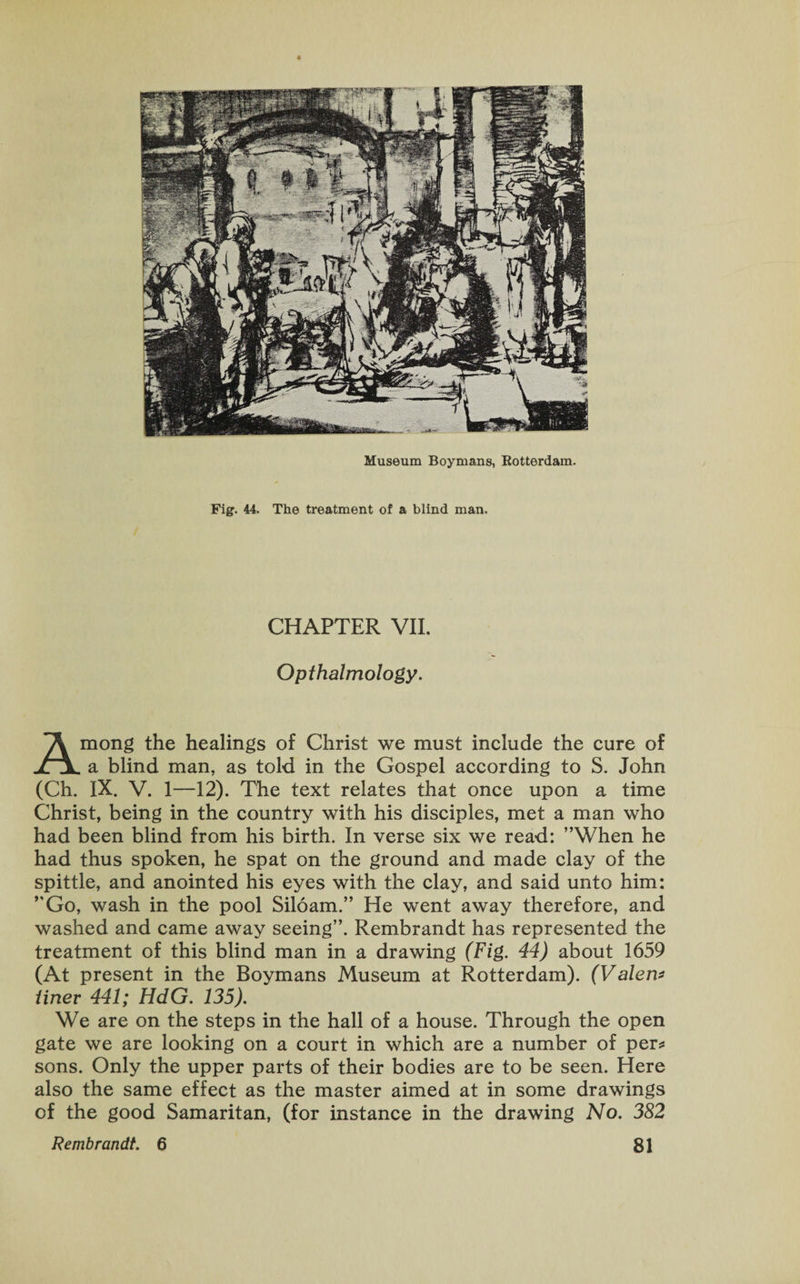 Museum Boymans, Rotterdam. Fig. 44. The treatment of a blind man. CHAPTER VII. Opthalmology. Among the healings of Christ we must include the cure of a blind man, as told in the Gospel according to S. John (Ch. IX. V. 1—12). The text relates that once upon a time Christ, being in the country with his disciples, met a man who had been blind from his birth. In verse six we read: ’’When he had thus spoken, he spat on the ground and made clay of the spittle, and anointed his eyes with the clay, and said unto him: ”Go, wash in the pool Siloam.” He went away therefore, and washed and came away seeing”. Rembrandt has represented the treatment of this blind man in a drawing (Fig. 44) about 1659 (At present in the Boymans Museum at Rotterdam). (Valero finer 441; HdG. 135). We are on the steps in the hall of a house. Through the open gate we are looking on a court in which are a number of per* sons. Only the upper parts of their bodies are to be seen. Here also the same effect as the master aimed at in some drawings of the good Samaritan, (for instance in the drawing No. 382