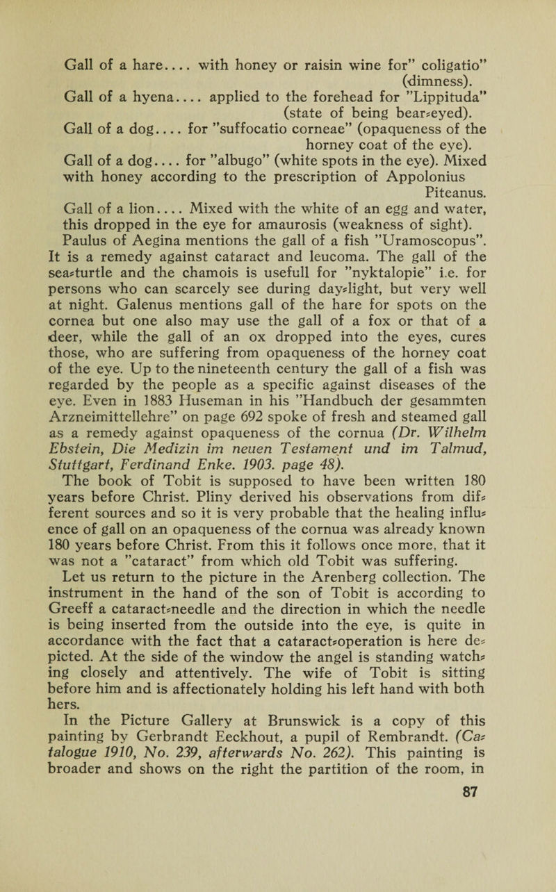 Gall of a hare.... with honey or raisin wine for” coligatio” (dimness). Gall of a hyena_applied to the forehead for ’’Lippituda” (state of being bear?eyed). Gall of a dog.... for ’’suffocatio corneae” (opaqueness of the horney coat of the eye). Gall of a dog_for ’’albugo” (white spots in the eye). Mixed with honey according to the prescription of Appolonius Piteanus. Gall of a lion_Mixed with the white of an egg and water, this dropped in the eye for amaurosis (weakness of sight). Paulus of Aegina mentions the gall of a fish ’’Uramoscopus”. It is a remedy against cataract and leucoma. The gall of the seadurtle and the chamois is usefull for ’’nyktalopie” i.e. for persons who can scarcely see during daydight, but very well at night. Galenus mentions gall of the hare for spots on the cornea but one also may use the gall of a fox or that of a deer, while the gall of an ox dropped into the eyes, cures those, who are suffering from opaqueness of the horney coat of the eye. Up to the nineteenth century the gall of a fish was regarded by the people as a specific against diseases of the eye. Even in 1883 Huseman in his ’’Handbuch der gesammten Arzneimittellehre” on page 692 spoke of fresh and steamed gall as a remedy against opaqueness of the cornua (Dr. Wilhelm Ebstein, Die Medizin im neuen Testament und im Talmud, Stuttgart, Ferdinand Enke. 1903. page 48). The book of Tobit is supposed to have been written 180 years before Christ. Pliny derived his observations from dif? ferent sources and so it is very probable that the healing influ? ence of gall on an opaqueness of the cornua was already known 180 years before Christ. From this it follows once more, that it was not a ’’cataract” from which old Tobit was suffering. Let us return to the picture in the Arenberg collection. The instrument in the hand of the son of Tobit is according to Greeff a cataract?needle and the direction in which the needle is being inserted from the outside into the eye, is quite in accordance with the fact that a cataract?operation is here de? picted. At the side of the window the angel is standing watch? ing closely and attentively. The wife of Tobit is sitting before him and is affectionately holding his left hand with both hers. In the Picture Gallery at Brunswick is a copy of this painting by Gerbrandt Eeckhout, a pupil of Rembrandt. (Ca? talogue 1910, No. 239, afterwards No. 262). This painting is broader and shows on the right the partition of the room, in