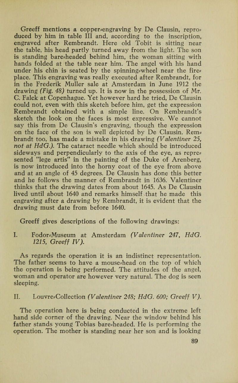 Greeff mentions a copper-engraving by De Clausin, repro- duced by him in table III and, according to the inscription, engraved after Rembrandt. Here old Tobit is sitting near the table, his head partly turned away from the light. The son is standing bare-headed behind him, the woman sitting with hands folded at the table near him. The angel with his hand under his chin is seated by the spinning-wheel near the fire¬ place. This engraving was really executed after Rembrandt, for in the Frederik Muller sale at Amsterdam in June 1912 the drawing (Fig. 48) turned up. It is now in the possession of Mr. C. Falck at Copenhague. Yet however hard he tried, De Clausin could not, even with this sketch before him, get the expression Rembrandt obtained with a simple line. On Rembrandt’s sketch the look on the faces is most expressive. We cannot say this from De Clausin’s engraving, though the expression on the face of the son is well depicted by De Clausin. Rem¬ brandt too, has made a mistake in his drawing (V alentiner 25f not at HdG.). The cataract needle which should be introduced sideways and perpendicularly to the axis of the eye, as repre¬ sented ”lege artis” in the painting of the Duke of Arenberg, is now introduced into the horny coat of the eye from above and at an angle of 45 degrees. De Clausin has done this better and he follows the manner of Rembrandt in 1636. Valentiner thinks that the drawing dates from about 1645. As De Clausin lived until about 1640 and remarks himself -that he made this engraving after a drawing by Rembrandt, it is evident that the drawing must date from before 1640. Greeff gives descriptions of the following drawings: I. Fodor-Museum at Amsterdam (Valentiner 247, HdG. 1215,, Greeff IV). As regards the operation it is an indistinct representation. The father seems to have a mouse-head on the top of which the operation is being performed. The attitudes of the angel, woman and operator are however very natural. The dog is seen sleeping. II. Louvre-Collection (Valentiner 248; HdG. 600; Greeff V). The operation here is being conducted in the extreme left hand side corner of the drawing. Near the window behind his father stands young Tobias bare-headed. He is performing the operation. The mother is standing near her son and is looking