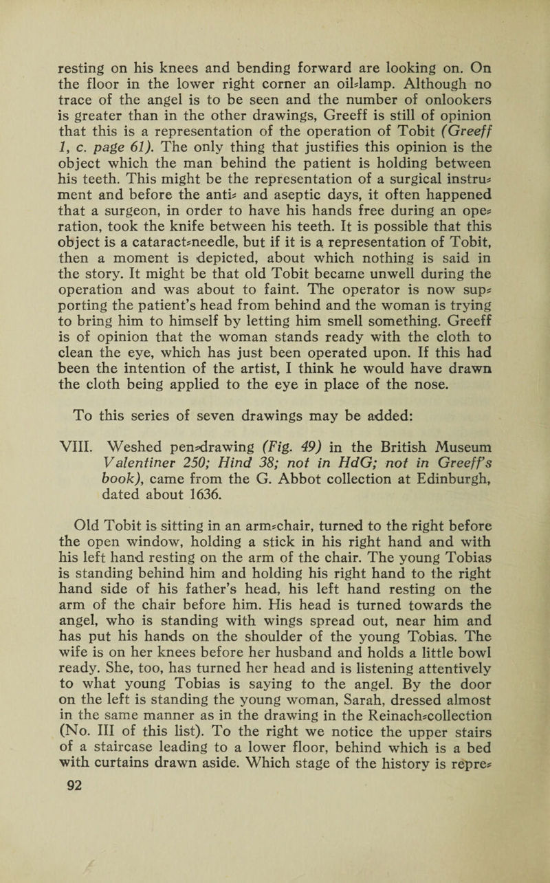 resting on his knees and bending forward are looking on. On the floor in the lower right comer an oiblamp. Although no trace of the angel is to be seen and the number of onlookers is greater than in the other drawings, Greeff is still of opinion that this is a representation of the operation of Tobit (Greeff 1, c. page 61). The only thing that justifies this opinion is the object which the man behind the patient is holding between his teeth. This might be the representation of a surgical instru? ment and before the anti? and aseptic days, it often happened that a surgeon, in order to have his hands free during an ope? ration, took the knife between his teeth. It is possible that this object is a cataract?needle, but if it is a representation of Tobit, then a moment is depicted, about which nothing is said in the story. It might be that old Tobit became unwell during the operation and was about to faint. The operator is now sup? porting the patient’s head from behind and the woman is trying to bring him to himself by letting him smell something. Greeff is of opinion that the woman stands ready with the cloth to clean the eye, which has just been operated upon. If this had been the intention of the artist, I think he would have drawn the cloth being applied to the eye in place of the nose. To this series of seven drawings may be added: VIII. Weshed pen?drawing (Fig. 49) in the British Museum Valentiner 250; Hind 38; not in HdG; not in Greeffs book), came from the G. Abbot collection at Edinburgh, dated about 1636. Old Tobit is sitting in an arm?chair, turned to the right before the open window, holding a stick in his right hand and with his left hand resting on the arm of the chair. The young Tobias is standing behind him and holding his right hand to the right hand side of his father’s head, his left hand resting on the arm of the chair before him. His head is turned towards the angel, who is standing with wings spread out, near him and has put his hands on the shoulder of the young Tobias. The wife is on her knees before her husband and holds a little bowl ready. She, too, has turned her head and is listening attentively to what young Tobias is saying to the angel. By the door on the left is standing the young woman, Sarah, dressed almost in the same manner as in the drawing in the Reinach?collection (No. Ill of this list). To the right we notice the upper stairs of a staircase leading to a lower floor, behind which is a bed with curtains drawn aside. Which stage of the history is repre?